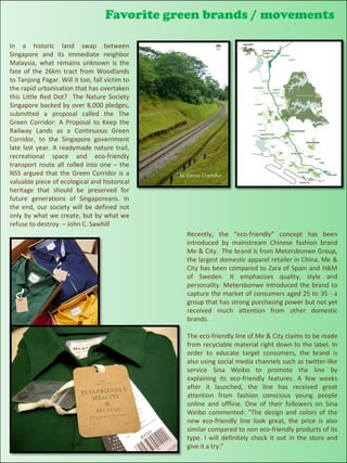 Favorite green brands / movements

In a historic land swap between
Singapore and its immediate neighbor
Malaysia, what remains unknown is the
fate of the 26km tract from Woodlands
to Tanjong Pagar. Will it too, fall victim to
the rapid urbanisation that has overtaken
this Little Red Dot? The Nature Society
Singapore backed by over 8,000 pledges,
submitted a proposal called the The
Green Corridor: A Proposal to Keep the
Railway Lands as a Continuous Green
Corridor, to the Singapore government
late last year. A readymade nature trail,
recreational space and eco-friendly
transport route all rolled into one – the
NSS argued that the Green Corridor is a
valuable piece of ecological and historical
heritage that should be preserved for
future generations of Singaporeans. In
the end, our society will be defined not
only by what we create, but by what we
refuse to destroy. – John C. Sawhill
                                                Recently, the “eco-friendly” concept has been
                                                introduced by mainstream Chinese fashion brand
                                                Me & City. The brand is from Metersbonwe Group,
                                                the largest domestic apparel retailer in China. Me &
                                                City has been compared to Zara of Spain and H&M
                                                of Sweden. It emphasizes quality, style and
                                                personality. Metersbonwe introduced the brand to
                                                capture the market of consumers aged 25 to 35 - a
                                                group that has strong purchasing power but not yet
                                                received much attention from other domestic
                                                brands.

                                                The eco-friendly line of Me & City claims to be made
                                                from recyclable material right down to the label. In
                                                order to educate target consumers, the brand is
                                                also using social media channels such as twitter-like
                                                service Sina Weibo to promote the line by
                                                explaining its eco-friendly features. A few weeks
                                                after it launched, the line has received great
                                                attention from fashion conscious young people
                                                online and offline. One of their followers on Sina
                                                Weibo commented: “The design and colors of the
                                                new eco-friendly line look great, the price is also
                                                similar compared to non eco-friendly products of its
                                                type. I will definitely check it out in the store and
                                                give it a try.”
 