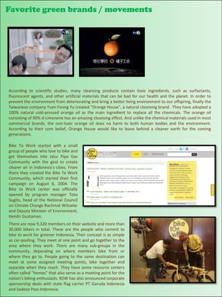 Favorite green brands / movements


Your text here




 According to scientific studies, many cleansing products contain toxic ingredients, such as surfactants,
 fluorescent agents, and other artificial materials that can be bad for our health and the planet. In order to
 prevent the environment from deteriorating and bring a better living environment to our offspring, finally the
 Taiwanese company Yuen Foong Yu created “Orange House”, a natural cleansing brand. They have adopted a
 100% natural cold-pressed orange oil as the main ingredient to replace all the chemicals. The orange oil
 consisting of 90% d-Limonene has an amazing cleansing effect. And unlike the chemical materials used in most
 commercial brands, the non-toxic orange oil does no harm to both human bodies and the environment.
 According to their core belief, Orange House would like to leave behind a cleaner earth for the coming
 generations.

 Bike To Work started with a small
 group of people who love to bike and
 got themselves into Jalur Pipa Gas
 Community with the goal to create
 clearer air in Indonesia’s cities. From
 there they created the Bike To Work
 Community, which started their first
 campaign on August 6, 2004. The
 Bike to Work center was officially
 opened by program manager Toto
 Sugito, head of the National Council
 on Climate Change Rachmat Witoelar
 and Deputy Minister of Environment,
 Hendri Gustaman.
 There are now 9,320 members on their website and more than
 30,000 bikers in total. These are the people who commit to
 bike to work for greener Indonesia. Their concept is as simple
 as car-pooling. They meet at one point and go together to the
 area where they work. There are many sub-groups in the
 community, depending on where members bike from or
 where they go to. People going to the same destination can
 meet at some assigned meeting points, bike together and
 separate when they reach. They have some resource centers
 often called “homes” that also serve as a meeting point for the
 nation’s biking enthusiasts. B2W has also announced corporate
 sponsorship deals with state flag carrier PT Garuda Indonesia                                 76
 and Sodexo Pass Indonesia.
 