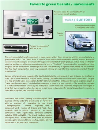 Favorite green brands / movements
                                                                  Panasonic create the icon “ECO NAVI” for
                                                                  environment friendly product.
Your text here



                                                                                             Suntory’s corporate slogan
                                                                                             “Live together with water”


                                                                      Toyota
                                                                        Prius




                                  Portable “my chop-sticks”
                                  with box to carry



  The environmentally friendly movement in Japan ranges widely from corporate activity, personal activity to
  government policy. The Toyota Prius is Japan’s most famous environmentally friendly product. Panasonic
  succeeded in enhancing its brand value through environmentally friendly products. It has more eco-friendly
  electrical appliances, selling the products with the icon of “Eco Navi.” The company has air conditioners that
  are good for the environment and refrigerators that save electricity at night or when people are not at home.
  The “Eco Navi” campaign has been very successful, winning an award for the most environmentally friendly
  brand in 2010.

  Suntory is the latest brand recognized for its efforts to help the environment. It won first prize for its efforts in
  2011. One of their activities is to plant a trees, adding 7,000ha of trees to forests across the country. The goal
  is to help promote water conservation. Suntory communicates their philosophy through a corporate slogan of
  “Living together with water.” An individual movement in Japan is to save chopsticks. The aim of the campaign
  is to reduce deforestation caused by the widespread use of disposable chopsticks. People are encouraged to
  bring their own chopsticks when they go out to eat. Some restaurants offer special discounts or free drinks to
  those who bring their own utensils for dining.



  The Korean food maker, Daesang, started its organic food
  business actively under the brand name of “O’food ‘”
  with an intention of          upgrading its core brand
  “Cheongjeongwon”.          O’food     originates from a
  compound word , mixture of Organic and Food. Raw
  materials used in O’food          product s     all obtain
  certification from organic food certificate authority
  including CAAE and WSDA . The brand has been leading
  the organic food market with more than 30 products
  such as organic olive oil, tomato ketchup, sesame oil, red
  pepper sauce, soy sauce and bean paste .
 