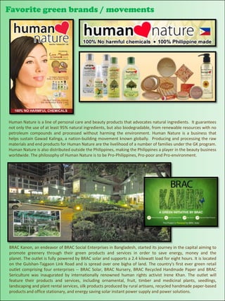 Favorite green brands / movements




Human Nature is a line of personal care and beauty products that advocates natural ingredients. It guarantees
not only the use of at least 95% natural ingredients, but also biodegradable, from renewable resources with no
petroleum compounds and processed without harming the environment. Human Nature is a business that
helps sustain Gawad Kalinga, a nation-building movement known globally. Producing and processing the raw
materials and end products for Human Nature are the livelihood of a number of families under the GK program.
Human Nature is also distributed outside the Philippines, making the Philippines a player in the beauty business
worldwide. The philosophy of Human Nature is to be Pro-Philippines, Pro-poor and Pro-environment.




BRAC Kanon, an endeavor of BRAC Social Enterprises in Bangladesh, started its journey in the capital aiming to
promote greenery through their green products and services in order to save energy, money and the
planet. The outlet is fully powered by BRAC solar and supports a 2.4 kilowatt load for eight hours. It is located
on the Gulshan-Tajgaon Link Road and is spread over one bigha of land. The country's first ever green retail
outlet comprising four enterprises -- BRAC Solar, BRAC Nursery, BRAC Recycled Handmade Paper and BRAC
Sericulture was inaugurated by internationally renowned human rights activist Irene Khan. The outlet will
feature their products and services, including ornamental, fruit, timber and medicinal plants, seedlings,
landscaping and plant rental services, silk products produced by rural artisans, recycled handmade paper-based
products and office stationary, and energy saving solar instant power supply and power solutions.
 