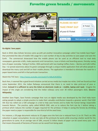 Favorite green brands / movements




Go digital. Save paper.

Back in 2010, Idea Cellular Services came up with yet another innovative campaign called ‘Use mobile Save Paper’
that promoted the idea of mobile VAS usage for a vast number of day to day activities to save paper and save the
Earth. The commercial showcased how the mobile phone can be used as an efficient tool to read daily
newspapers, generate e-bills, make payments and transactions, issue e-tickets and boarding passes; thereby saving
tons of paper everyday. Taking it further, IDEA partnered with two leading Coffee chains – Barista and Café Coffee
Day – to spread awareness about its green campaign through a unique mobile application that will allow people to
download the menu card and bill on their mobile phones. The application is intended to eliminate the need for a
paper-based menu and bill in that particular transaction.

Watch the TVC here - http://www.youtube.com/watch?v=bBuAUKJXZGw

Back then, it seemed like a good brand initiative carried across media but maybe too niche. Until we found out that
come September 2011, the Indian Railways announced that there is no need to take print-out of your e-
ticket. Instead it is sufficient to carry the ticket on electronic mode as – mobile, laptop and i-pad. Imagine the
impact of this single act considering that the Indian railways carry over 30 million passengers daily. (Source:
Wikipedia).

Another Save Paper, Save Forests campaign that runs on digital media was developed by the Cheil India team
asking people to adopt a simple practice to make their valuable contribution towards a greener world. Cheil WW
SW Asia has rolled out a CSR campaign in a bid to help save forests and to make the human beings responsible
towards Nature. The practice, aptly called MINUS ONE, asks us to reduce the font size by 1 before taking a
printout which reduces the number of pages required for the printout. It helps in saving the forests by shrinking
the paper need as paper is responsible for one-third of all the axed trees.

For instance, a 39 page document reduces to 32 pages once the font size is reduced from 11 to 10. That’s an 18%
reduction in paper consumption. So one can take all the printouts he wants while ensuring a better world for the
generations to come. At an average rate of 18%, around 21 billion sheets of paper can be saved every year. And
that means thousands of hectares of forests can be saved from being axed.
 