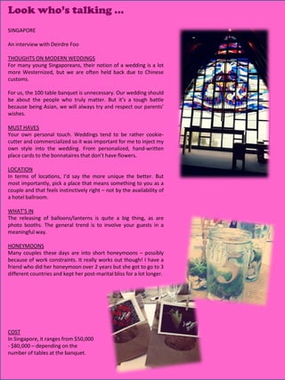 Look who’s talking …
SINGAPORE

An interview with Deirdre Foo

THOUGHTS ON MODERN WEDDINGS
For many young Singaporeans, their notion of a wedding is a lot
more Westernized, but we are often held back due to Chinese
customs.

For us, the 100 table banquet is unnecessary. Our wedding should
be about the people who truly matter. But it’s a tough battle
because being Asian, we will always try and respect our parents’
wishes.

MUST HAVES
Your own personal touch. Weddings tend to be rather cookie-
cutter and commercialized so it was important for me to inject my
own style into the wedding. From personalized, hand-written
place cards to the bonnataires that don’t have flowers.

LOCATION
In terms of locations, I’d say the more unique the better. But
most importantly, pick a place that means something to you as a
couple and that feels instinctively right – not by the availability of
a hotel ballroom.

WHAT’S IN
The releasing of balloons/lanterns is quite a big thing, as are
photo booths. The general trend is to involve your guests in a
meaningful way.

HONEYMOONS
Many couples these days are into short honeymoons – possibly
because of work constraints. It really works out though! I have a
friend who did her honeymoon over 2 years but she got to go to 3
different countries and kept her post-marital bliss for a lot longer.




COST
In Singapore, it ranges from $50,000
- $80,000 – depending on the
number of tables at the banquet.
                                                                         8
 