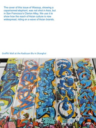 The cover of this issue of Wassup, showing a
 caparisoned elephant, was not shot in Asia, but
 in San Francisco’s Clarion Alley. We use it to
 show how the reach of Asian culture is now
 widespread, riding on a wave of Asian brands.




Graffiti Wall at the Radisson Blu in Shanghai
 