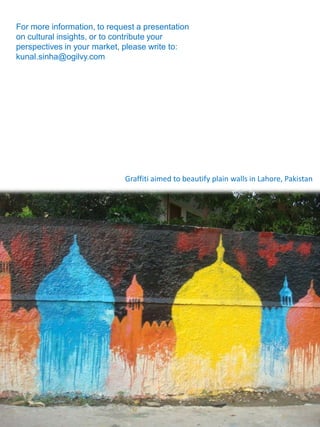 For more information, to request a presentation
on cultural insights, or to contribute your
perspectives in your market, please write to:
kunal.sinha@ogilvy.com




                             Graffiti aimed to beautify plain walls in Lahore, Pakistan
 