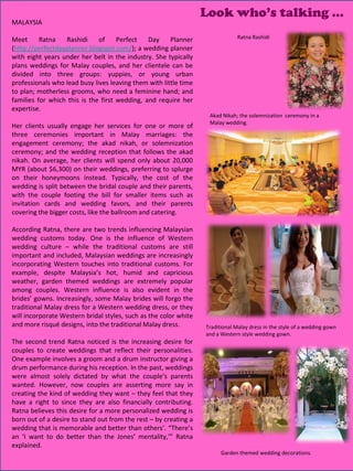 Look who’s talking …
MALAYSIA

Meet      Ratna   Rashidi     of     Perfect   Day     Planner                 Ratna Rashidi
(http://perfectdayplanner.blogspot.com/); a wedding planner
with eight years under her belt in the industry. She typically
plans weddings for Malay couples, and her clientele can be
divided into three groups: yuppies, or young urban
professionals who lead busy lives leaving them with little time
to plan; motherless grooms, who need a feminine hand; and
families for which this is the first wedding, and require her
expertise.
                                                                   Akad Nikah; the solemnization ceremony in a
                                                                   Malay wedding.
Her clients usually engage her services for one or more of
three ceremonies important in Malay marriages: the
engagement ceremony; the akad nikah, or solemnization
ceremony; and the wedding reception that follows the akad
nikah. On average, her clients will spend only about 20,000
MYR (about $6,300) on their weddings, preferring to splurge
on their honeymoons instead. Typically, the cost of the
wedding is split between the bridal couple and their parents,
with the couple footing the bill for smaller items such as
invitation cards and wedding favors, and their parents
covering the bigger costs, like the ballroom and catering.

According Ratna, there are two trends influencing Malaysian
wedding customs today. One is the influence of Western
wedding culture – while the traditional customs are still
important and included, Malaysian weddings are increasingly
incorporating Western touches into traditional customs. For
example, despite Malaysia’s hot, humid and capricious
weather, garden themed weddings are extremely popular
among couples. Western influence is also evident in the
brides’ gowns. Increasingly, some Malay brides will forgo the
traditional Malay dress for a Western wedding dress, or they
will incorporate Western bridal styles, such as the color white
and more risqué designs, into the traditional Malay dress.        Traditional Malay dress in the style of a wedding gown
                                                                  and a Western style wedding gown.
The second trend Ratna noticed is the increasing desire for
couples to create weddings that reflect their personalities.
One example involves a groom and a drum instructor giving a
drum performance during his reception. In the past, weddings
were almost solely dictated by what the couple’s parents
wanted. However, now couples are asserting more say in
creating the kind of wedding they want – they feel that they
have a right to since they are also financially contributing.
Ratna believes this desire for a more personalized wedding is
born out of a desire to stand out from the rest – by creating a
wedding that is memorable and better than others’. “There’s
an ‘I want to do better than the Jones’ mentality,’” Ratna
explained.
                                                                                                  9
                                                                        Garden themed wedding decorations.
 