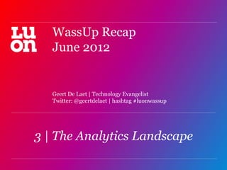 WassUp Recap
   June 2012


   Geert De Laet | Technology Evangelist
   Twitter: @geertdelaet | hashtag #luonwassup




3 | The Analytics Landscape
                                                 1
 