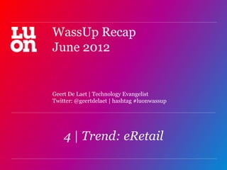 WassUp Recap
June 2012


Geert De Laet | Technology Evangelist
Twitter: @geertdelaet | hashtag #luonwassup




    4 | Trend: eRetail
                                              1
 