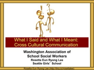 Washington Association of
School Social Workers
Rosetta Eun Ryong Lee
Seattle Girls’ School
What I Said and What I Meant:
Cross Cultural Communication
Rosetta Eun Ryong Lee (http://tiny.cc/rosettalee)
 