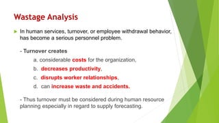 Wastage Analysis
 In human services, turnover, or employee withdrawal behavior,
has become a serious personnel problem.
- Turnover creates
a. considerable costs for the organization,
b. decreases productivity,
c. disrupts worker relationships,
d. can increase waste and accidents.
- Thus turnover must be considered during human resource
planning especially in regard to supply forecasting.
 