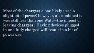Most of the chargers alone likely used a
slight bit of power; however, all combined it
was still less than one Watt—the impact of
leaving chargers . Having devices plugged
in and fully charged will result in a bit of
power use.
 