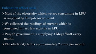 Substation officer said:
Most of the electricity which we are consuming in LPU
is supplied by Punjab government.
We collected the readings of current which is
consumed in last few months in LPU.
Punjab government is supplying 4 Mega Watt every
month.
The electricity bill is approximately 2 crore per month.
 