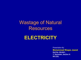 Wastage of Natural Resources ELECTRICITY Presentation By Muhammad Waqas Jawed Roll No. 08-0441,  1 st  Semester, Section A BS (CS) 