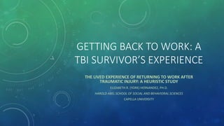 GETTING BACK TO WORK: A
TBI SURVIVOR’S EXPERIENCE
THE LIVED EXPERIENCE OF RETURNING TO WORK AFTER
TRAUMATIC INJURY: A HEURISTIC STUDY
ELIZABETH R. (YORK) HERNANDEZ, PH.D.
HAROLD ABEL SCHOOL OF SOCIAL AND BEHAVIORAL SCIENCES
CAPELLA UNIVERSITY
 