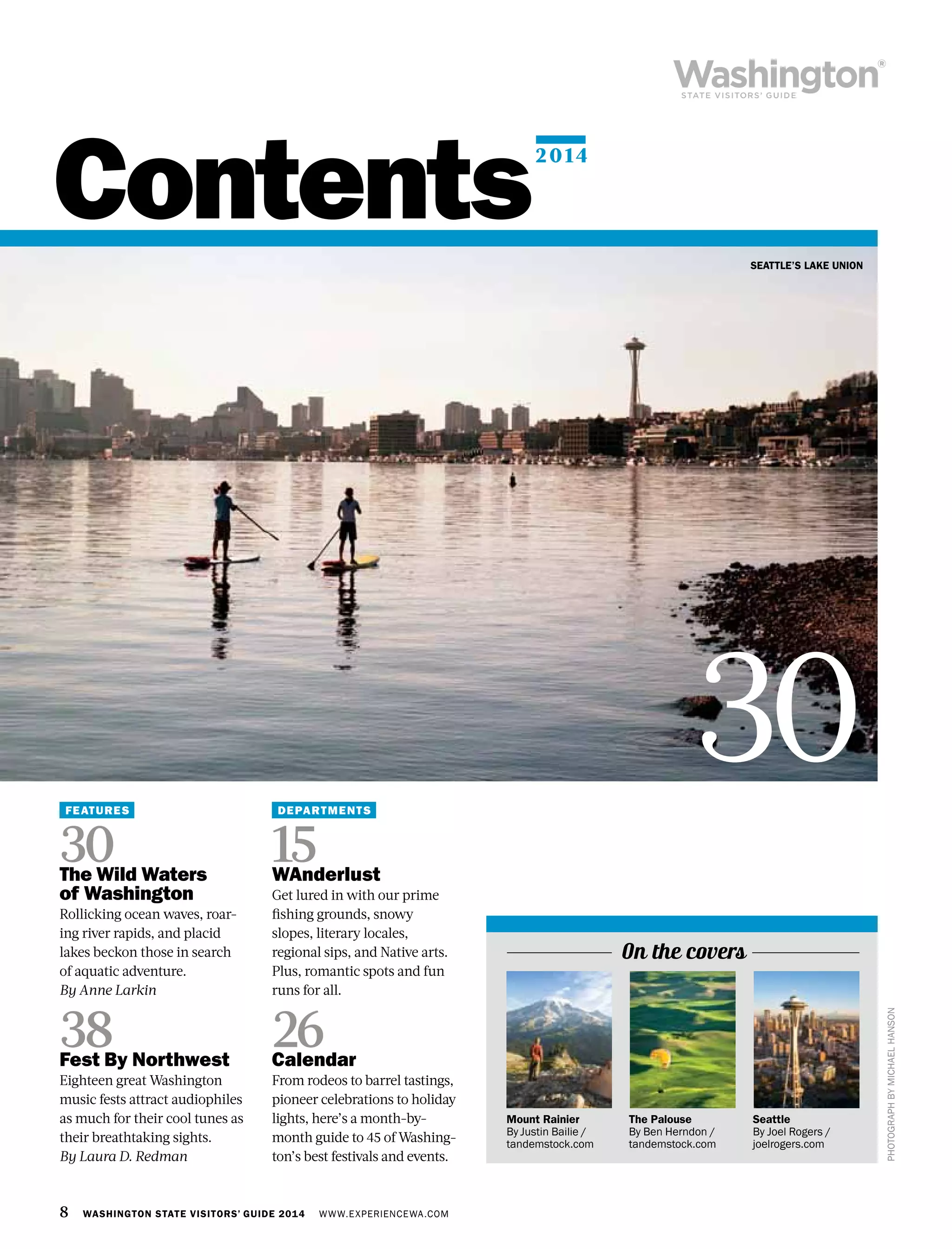 8 WASHINGTON STATE VISITORS’ GUIDE 2014 WWW.EXPERIENCEWA.COM
Contents
FEATURES
30The Wild Waters
of Washington
Rollicking ocean waves, roar-
ing river rapids, and placid
lakes beckon those in search
of aquatic adventure.
By Anne Larkin
38Fest By Northwest
Eighteen great Washington
music fests attract audiophiles
as much for their cool tunes as
their breathtaking sights.
By Laura D. Redman
DEPARTMENTS
15WAnderlust
Get lured in with our prime
fishing grounds, snowy
slopes, literary locales,
regional sips, and Native arts.
Plus, romantic spots and fun
runs for all.
26Calendar
From rodeos to barrel tastings,
pioneer celebrations to holiday
lights, here’s a month-by-
month guide to 45 of Washing-
ton’s best festivals and events.
SEATTLE’S LAKE UNION
PHOTOGRAPHBYMICHAELHANSON
Seattle
By Joel Rogers /
joelrogers.com
30
On the covers
Mount Rainier
By Justin Bailie /
tandemstock.com
The Palouse
By Ben Herndon /
tandemstock.com
2014
 