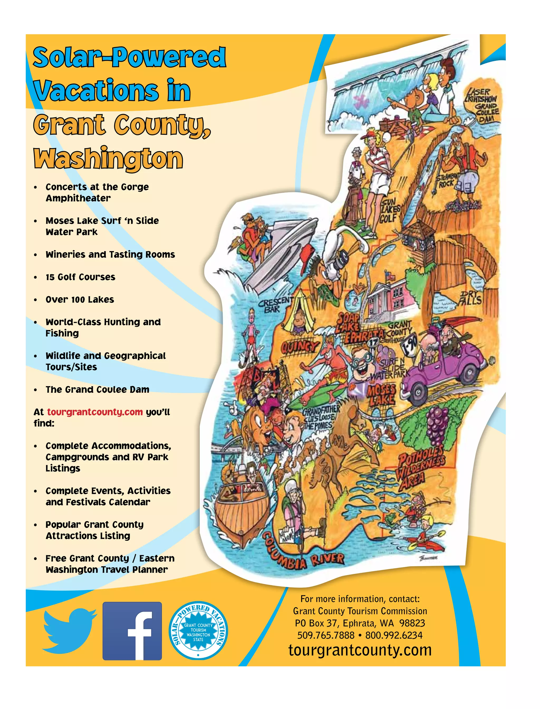 Solar-Powered
Vacations in
Grant County,
Washington
• Concerts at the Gorge
Amphitheater
• Moses Lake Surf ‘n Slide
Water Park
• Wineries and Tasting Rooms
• 15 Golf Courses
• Over 100 Lakes
• World-Class Hunting and
Fishing
• Wildlife and Geographical
Tours/Sites
• The Grand Coulee Dam
At tourgrantcounty.com you’ll
find:
• Complete Accommodations,
Campgrounds and RV Park
Listings
• Complete Events, Activities
and Festivals Calendar
• Popular Grant County
Attractions Listing
• Free Grant County / Eastern
Washington Travel Planner
For more information, contact:
Grant County Tourism Commission
PO Box 37, Ephrata, WA 98823
509.765.7888 • 800.992.6234
tourgrantcounty.com
 