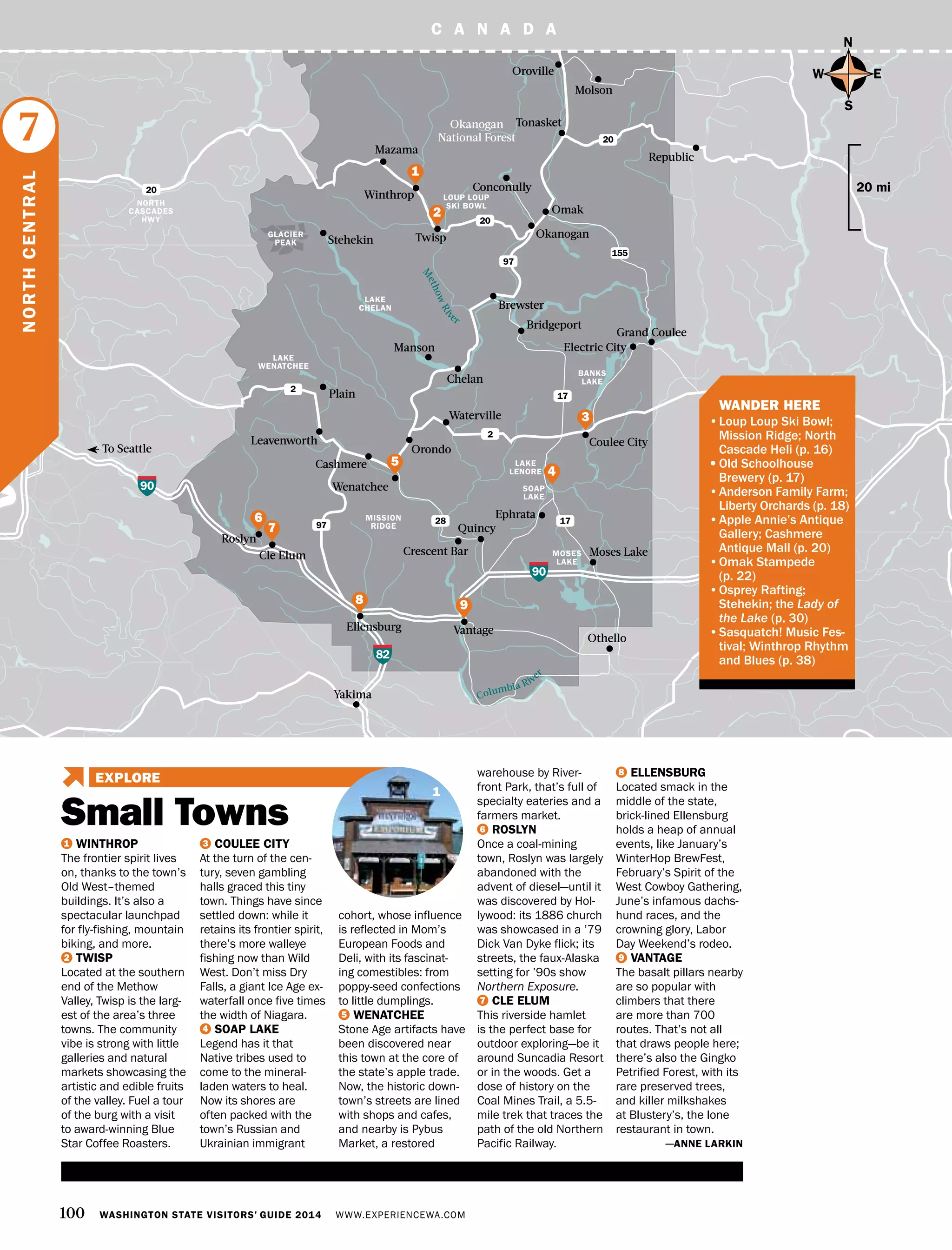 C A N A D A
MISSION
RIDGE
100 WASHINGTON STATE VISITORS’ GUIDE 2014 WWW.EXPERIENCEWA.COM
LAKE
CHELAN
Molson
BANKS
LAKE
LAKE
LENORE
SOAP
LAKE
MOSES
LAKE
Chelan
Manson
Waterville
Tonasket
Oroville
Omak
Conconully
Okanogan
Grand Coulee
Republic
Brewster
Bridgeport
Winthrop
Mazama
Stehekin
Cashmere
Orondo
Yakima
Ellensburg
Cle Elum
Vantage
Coulee City
Quincy
Crescent Bar Moses Lake
Othello
Ephrata
Electric City
2
28 17
17
Leavenworth
Wenatchee
90
90
82
97
2
Okanogan
National Forest
97
20
20
20
155
Twisp
Columbia River
M
ethowRiv
er
To Seattle
GLACIER
PEAK
NORTH
CASCADES
HWY
Plain
LAKE
WENATCHEE
N
S
EW
20 mi
1 WINTHROP
The frontier spirit lives
on, thanks to the town’s
Old West–themed
buildings. It’s also a
spectacular launchpad
for fly-fishing, mountain
biking, and more.
2 TWISP
Located at the southern
end of the Methow
Valley, Twisp is the larg-
est of the area’s three
towns. The community
vibe is strong with little
galleries and natural
markets showcasing the
artistic and edible fruits
of the valley. Fuel a tour
of the burg with a visit
to award-winning Blue
Star Coffee Roasters.
3 COULEE CITY
At the turn of the cen-
tury, seven gambling
halls graced this tiny
town. Things have since
settled down: while it
retains its frontier spirit,
there’s more walleye
fishing now than Wild
West. Don’t miss Dry
Falls, a giant Ice Age ex-
waterfall once five times
the width of Niagara.
4 SOAP LAKE
Legend has it that
Native tribes used to
come to the mineral-
laden waters to heal.
Now its shores are
often packed with the
town’s Russian and
Ukrainian immigrant
cohort, whose influence
is reflected in Mom’s
European Foods and
Deli, with its fascinat-
ing comestibles: from
poppy-seed confections
to little dumplings.
5 WENATCHEE
Stone Age artifacts have
been discovered near
this town at the core of
the state’s apple trade.
Now, the historic down-
town’s streets are lined
with shops and cafes,
and nearby is Pybus
Market, a restored
warehouse by River-
front Park, that’s full of
specialty eateries and a
farmers market.
6 ROSLYN
Once a coal-mining
town, Roslyn was largely
abandoned with the
advent of diesel—until it
was discovered by Hol-
lywood: its 1886 church
was showcased in a ’79
Dick Van Dyke flick; its
streets, the faux-Alaska
setting for ’90s show
Northern Exposure.
7 CLE ELUM
This riverside hamlet
is the perfect base for
outdoor exploring—be it
around Suncadia Resort
or in the woods. Get a
dose of history on the
Coal Mines Trail, a 5.5-
mile trek that traces the
path of the old Northern
Pacific Railway.
8 ELLENSBURG
Located smack in the
middle of the state,
brick-lined Ellensburg
holds a heap of annual
events, like January’s
WinterHop BrewFest,
February’s Spirit of the
West Cowboy Gathering,
June’s infamous dachs-
hund races, and the
crowning glory, Labor
Day Weekend’s rodeo.
9 VANTAGE
The basalt pillars nearby
are so popular with
climbers that there
are more than 700
routes. That’s not all
that draws people here;
there’s also the Gingko
Petrified Forest, with its
rare preserved trees,
and killer milkshakes
at Blustery’s, the lone
restaurant in town.
—ANNE LARKIN
NORTHCENTRAL
7
7
3
4
6
2
1
9
5
8
LOUP LOUP
SKI BOWL
	 WANDER HERE
•	Loup Loup Ski Bowl;
Mission Ridge; North
Cascade Heli (p. 16)
•	Old Schoolhouse
Brewery (p. 17)
•	Anderson Family Farm;
Liberty Orchards (p. 18)
•	Apple Annie’s Antique
Gallery; Cashmere
Antique Mall (p. 20)
•	Omak Stampede
(p. 22)
•	Osprey Rafting;
Stehekin; the Lady of
the Lake (p. 30)
•	Sasquatch! Music Fes-
tival; Winthrop Rhythm
and Blues (p. 38)
Roslyn
Small Towns
EXPLORE
1
 