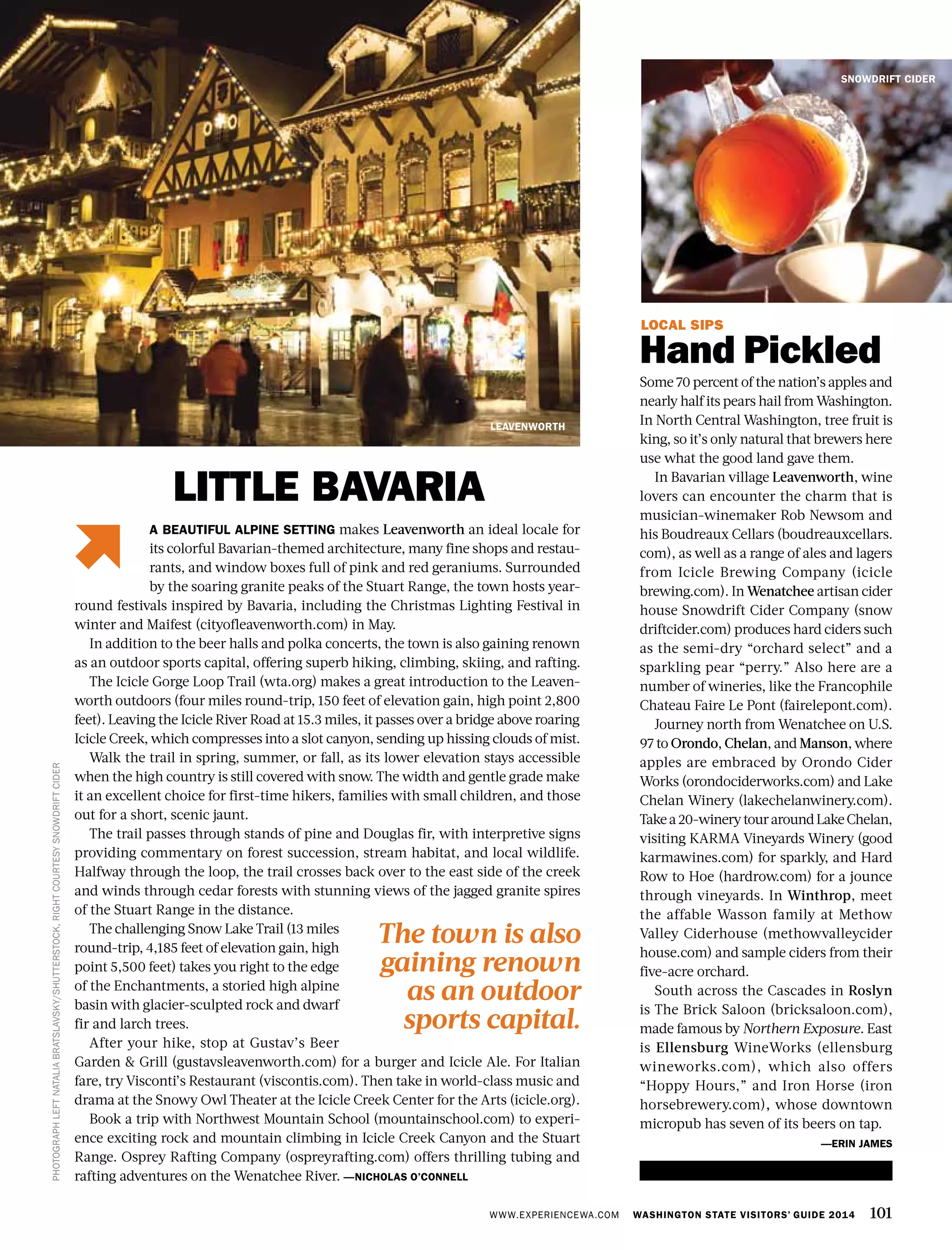WWW.EXPERIENCEWA.COM WASHINGTON STATE VISITORS’ GUIDE 2014 101
LOCAL SIPS
Hand Pickled
Some 70 percent of the nation’s apples and
nearly half its pears hail from Washington.
In North Central Washington, tree fruit is
king, so it’s only natural that brewers here
use what the good land gave them.
In Bavarian village Leavenworth, wine
lovers can encounter the charm that is
musician-winemaker Rob Newsom and
his Boudreaux Cellars (boudreauxcellars.
com), as well as a range of ales and lagers
from Icicle Brewing Company (icicle
brewing.com). In Wenatchee artisan cider
house Snowdrift Cider Company (snow
driftcider.com) produces hard ciders such
as the semi-dry “orchard select” and a
sparkling pear “perry.” Also here are a
number of wineries, like the Francophile
Chateau Faire Le Pont (fairelepont.com).
Journey north from Wenatchee on U.S.
97 to Orondo, Chelan, and Manson, where
apples are embraced by Orondo Cider
Works (orondociderworks.com) and Lake
Chelan Winery (lakechelanwinery.com).
Takea20-winerytouraroundLakeChelan,
visiting KARMA Vineyards Winery (good
karmawines.com) for sparkly, and Hard
Row to Hoe (hardrow.com) for a jounce
through vineyards. In Winthrop, meet
the affable Wasson family at Methow
Valley Ciderhouse (methowvalleycider
house.com) and sample ciders from their
five-acre orchard.
South across the Cascades in Roslyn
is The Brick Saloon (bricksaloon.com),
made famous by Northern Exposure. East
is Ellensburg WineWorks (ellensburg
wineworks.com), which also offers
“Hoppy Hours,” and Iron Horse (iron
horsebrewery.com), whose downtown
micropub has seven of its beers on tap.
—ERIN JAMES
LEAVENWORTH
SNOWDRIFT CIDER
PHOTOGRAPHLEFTNATALIABRATSLAVSKY/SHUTTERSTOCK,RIGHTCOURTESYSNOWDRIFTCIDER
A BEAUTIFUL ALPINE SETTING makes Leavenworth an ideal locale for
its colorful Bavarian-themed architecture, many fine shops and restau-
rants, and window boxes full of pink and red geraniums. Surrounded
by the soaring granite peaks of the Stuart Range, the town hosts year-
round festivals inspired by Bavaria, including the Christmas Lighting Festival in
winter and Maifest (cityofleavenworth.com) in May.
In addition to the beer halls and polka concerts, the town is also gaining renown
as an outdoor sports capital, offering superb hiking, climbing, skiing, and rafting.
The Icicle Gorge Loop Trail (wta.org) makes a great introduction to the Leaven-
worth outdoors (four miles round-trip, 150 feet of elevation gain, high point 2,800
feet). Leaving the Icicle River Road at 15.3 miles, it passes over a bridge above roaring
Icicle Creek, which compresses into a slot canyon, sending up hissing clouds of mist.
Walk the trail in spring, summer, or fall, as its lower elevation stays accessible
when the high country is still covered with snow. The width and gentle grade make
it an excellent choice for first-time hikers, families with small children, and those
out for a short, scenic jaunt.
The trail passes through stands of pine and Douglas fir, with interpretive signs
providing commentary on forest succession, stream habitat, and local wildlife.
Halfway through the loop, the trail crosses back over to the east side of the creek
and winds through cedar forests with stunning views of the jagged granite spires
of the Stuart Range in the distance.
The challenging Snow Lake Trail (13 miles
round-trip, 4,185 feet of elevation gain, high
point 5,500 feet) takes you right to the edge
of the Enchantments, a storied high alpine
basin with glacier-sculpted rock and dwarf
fir and larch trees.
After your hike, stop at Gustav’s Beer
Garden & Grill (gustavsleavenworth.com) for a burger and Icicle Ale. For Italian
fare, try Visconti’s Restaurant (viscontis.com). Then take in world-class music and
drama at the Snowy Owl Theater at the Icicle Creek Center for the Arts (icicle.org).
Book a trip with Northwest Mountain School (mountainschool.com) to experi-
ence exciting rock and mountain climbing in Icicle Creek Canyon and the Stuart
Range. Osprey Rafting Company (ospreyrafting.com) offers thrilling tubing and
rafting adventures on the Wenatchee River. —NICHOLAS O’CONNELL
LITTLE BAVARIA
The town is also
gaining renown
as an outdoor
sports capital.
 