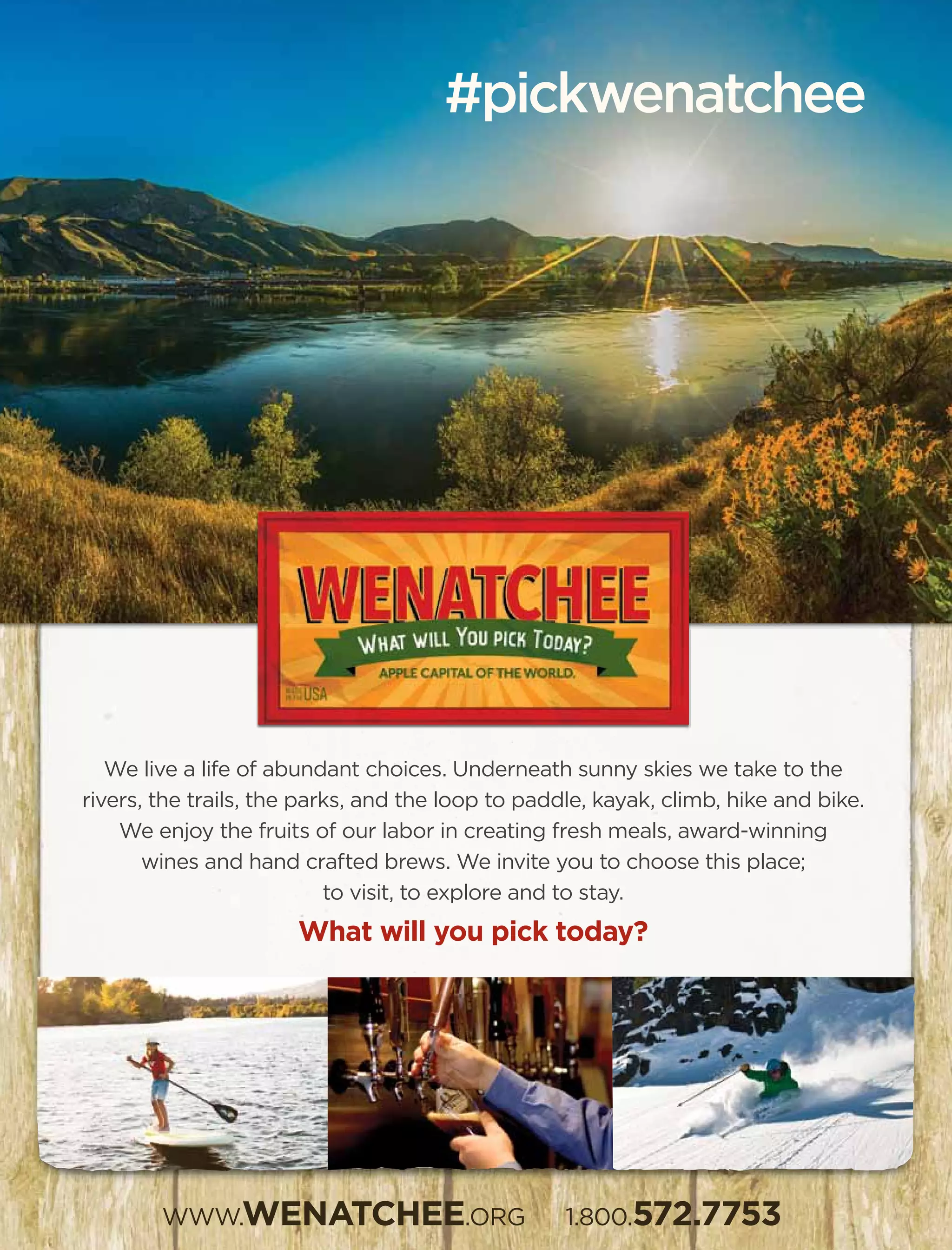 We live a life of abundant choices. Underneath sunny skies we take to the
rivers, the trails, the parks, and the loop to paddle, kayak, climb, hike and bike.
We enjoy the fruits of our labor in creating fresh meals, award-winning
wines and hand crafted brews. We invite you to choose this place;
to visit, to explore and to stay.
What will you pick today?
WWW.WENATCHEE.ORG 1.800.572.7753
#pickwenatchee
 