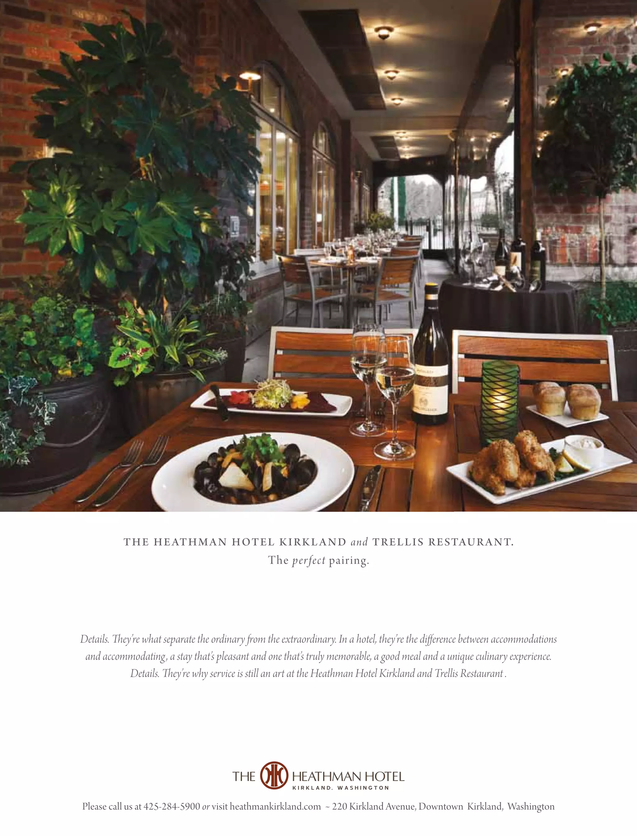 Please call us at 425-284-5900 or visit heathmankirkland.com • 220 Kirkland Avenue, Downtown Kirkland, Washington
the heathman hotel kirkland and trellis restaurant.
The perfect pairing.
Details. They’re what separate the ordinary from the extraordinary. In a hotel, they’re the difference between accommodations
and accommodating, a stay that’s pleasant and one that’s truly memorable, a good meal and a unique culinary experience.
Details. They’re why service is still an art at the Heathman Hotel Kirkland and Trellis Restaurant .
 