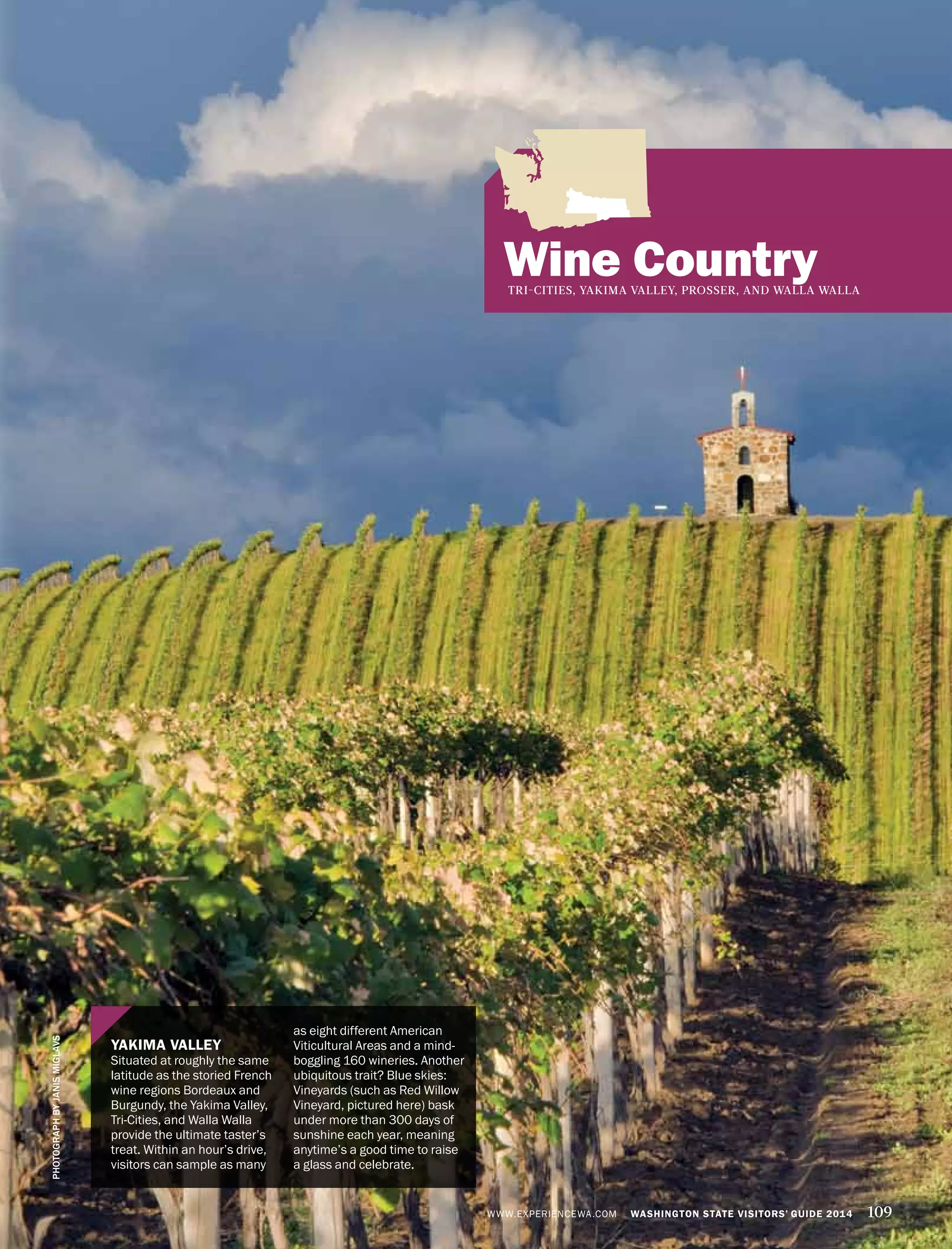 Wine CountryTRI-CITIES, YAKIMA VALLEY, PROSSER, AND WALLA WALLA
YAKIMA VALLEY
Situated at roughly the same
latitude as the storied French
wine regions Bordeaux and
Burgundy, the Yakima Valley,
Tri-Cities, and Walla Walla
provide the ultimate taster’s
treat. Within an hour’s drive,
visitors can sample as many
as eight different American
Viticultural Areas and a mind-
boggling 160 wineries. Another
ubiquitous trait? Blue skies:
Vineyards (such as Red Willow
Vineyard, pictured here) bask
under more than 300 days of
sunshine each year, meaning
anytime’s a good time to raise
a glass and celebrate.
PHOTOGRAPHBYJANISMIGLAVS
WWW.EXPERIENCEWA.COM WASHINGTON STATE VISITORS’ GUIDE 2014 109
 