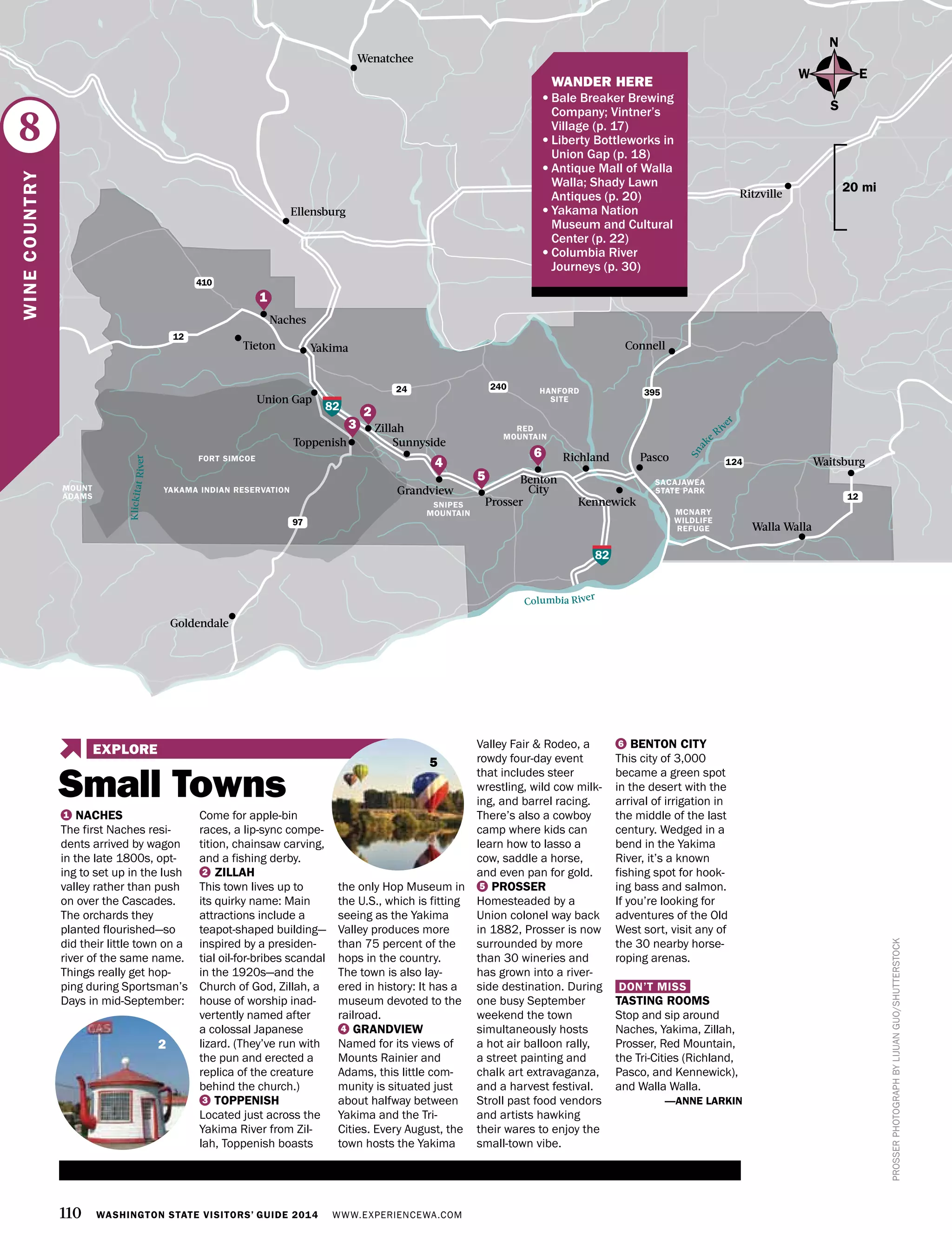 110 WASHINGTON STATE VISITORS’ GUIDE 2014 WWW.EXPERIENCEWA.COM
Yakima
Naches
Tieton
Sunnyside
Zillah
Richland Pasco
Walla Walla
Toppenish
Union Gap
Goldendale
KennewickProsser
Benton
City
82
82
12
124
24 240
395
97
Connell
Ritzville
Waitsburg
12
410
Wenatchee
Ellensburg
HANFORD
SITE
SACAJAWEA
STATE PARK
MCNARY
WILDLIFE
REFUGE
YAKAMA INDIAN RESERVATION
FORT SIMCOE
KlickitatRiver
Columbia River
Sna
ke
Riv
er
MOUNT
ADAMS
Grandview
N
S
EW
20 mi
PROSSERPHOTOGRAPHBYLIJUANGUO/SHUTTERSTOCK
8
WINECOUNTRY
1
4
5
2
3
6
1 NACHES
The first Naches resi-
dents arrived by wagon
in the late 1800s, opt-
ing to set up in the lush
valley rather than push
on over the Cascades.
The orchards they
planted flourished—so
did their little town on a
river of the same name.
Things really get hop-
ping during Sportsman’s
Days in mid-September:
Come for apple-bin
races, a lip-sync compe-
tition, chainsaw carving,
and a fishing derby.
2 ZILLAH
This town lives up to
its quirky name: Main
attractions include a
teapot-shaped building—
inspired by a presiden-
tial oil-for-bribes scandal
in the 1920s—and the
Church of God, Zillah, a
house of worship inad-
vertently named after
a colossal Japanese
lizard. (They’ve run with
the pun and erected a
replica of the creature
behind the church.)
3 TOPPENISH
Located just across the
Yakima River from Zil-
lah, Toppenish boasts
the only Hop Museum in
the U.S., which is fitting
seeing as the Yakima
Valley produces more
than 75 percent of the
hops in the country.
The town is also lay-
ered in history: It has a
museum devoted to the
railroad.
4 GRANDVIEW
Named for its views of
Mounts Rainier and
Adams, this little com-
munity is situated just
about halfway between
Yakima and the Tri-
Cities. Every August, the
town hosts the Yakima
Valley Fair & Rodeo, a
rowdy four-day event
that includes steer
wrestling, wild cow milk-
ing, and barrel racing.
There’s also a cowboy
camp where kids can
learn how to lasso a
cow, saddle a horse,
and even pan for gold.
5 PROSSER
Homesteaded by a
Union colonel way back
in 1882, Prosser is now
surrounded by more
than 30 wineries and
has grown into a river-
side destination. During
one busy September
weekend the town
simultaneously hosts
a hot air balloon rally,
a street painting and
chalk art extravaganza,
and a harvest festival.
Stroll past food vendors
and artists hawking
their wares to enjoy the
small-town vibe.
6 BENTON CITY
This city of 3,000
became a green spot
in the desert with the
arrival of irrigation in
the middle of the last
century. Wedged in a
bend in the Yakima
River, it’s a known
fishing spot for hook-
ing bass and salmon.
If you’re looking for
adventures of the Old
West sort, visit any of
the 30 nearby horse-
roping arenas.
DON’T MISS
TASTING ROOMS
Stop and sip around
Naches, Yakima, Zillah,
Prosser, Red Mountain,
the Tri-Cities (Richland,
Pasco, and Kennewick),
and Walla Walla.
—ANNE LARKIN
2
RED
MOUNTAIN
SNIPES
MOUNTAIN
	 WANDER HERE
•	Bale Breaker Brewing
Company; Vintner’s
Village (p. 17)
•	Liberty Bottleworks in
Union Gap (p. 18)
•	Antique Mall of Walla
Walla; Shady Lawn
Antiques (p. 20)
•	Yakama Nation
Museum and Cultural
Center (p. 22)
•	Columbia River
Journeys (p. 30)
Small Towns
EXPLORE
5
 