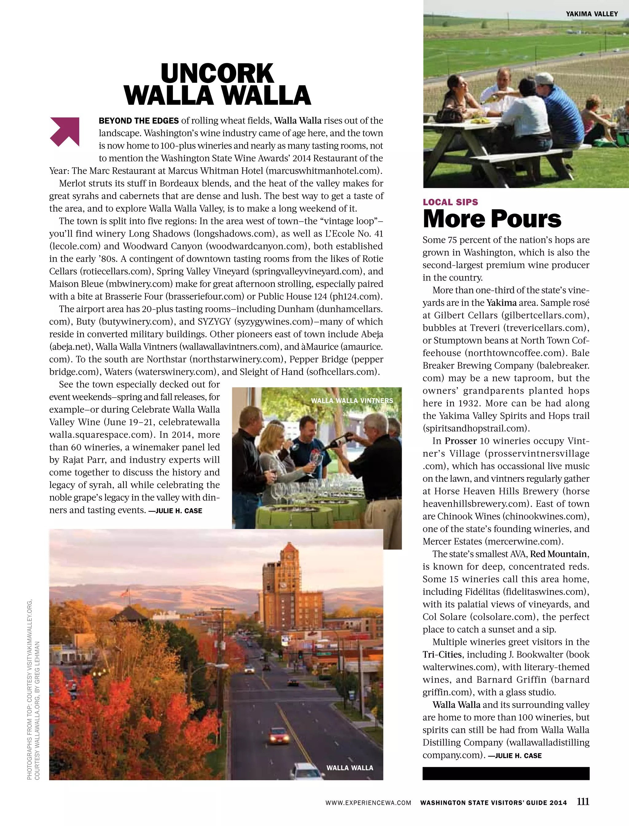 WWW.EXPERIENCEWA.COM WASHINGTON STATE VISITORS’ GUIDE 2014 111
LOCAL SIPS
More Pours
Some 75 percent of the nation’s hops are
grown in Washington, which is also the
second-largest premium wine producer
in the country.
More than one-third of the state’s vine-
yards are in the Yakima area. Sample rosé
at Gilbert Cellars (gilbertcellars.com),
bubbles at Treveri (trevericellars.com),
or Stumptown beans at North Town Cof-
feehouse (northtowncoffee.com). Bale
Breaker Brewing Company (balebreaker.
com) may be a new taproom, but the
owners’ grandparents planted hops
here in 1932. More can be had along
the Yakima Valley Spirits and Hops trail
(spiritsandhopstrail.com).
In Prosser 10 wineries occupy Vint-
ner’s Village (prosservintnersvillage
.com), which has occassional live music
on the lawn, and vintners regularly gather
at Horse Heaven Hills Brewery (horse
heavenhillsbrewery.com). East of town
are Chinook Wines (chinookwines.com),
one of the state’s founding wineries, and
Mercer Estates (mercerwine.com).
The state’s smallest AVA, Red Mountain,
is known for deep, concentrated reds.
Some 15 wineries call this area home,
including Fidélitas (fidelitaswines.com),
with its palatial views of vineyards, and
Col Solare (colsolare.com), the perfect
place to catch a sunset and a sip.
Multiple wineries greet visitors in the
Tri-Cities, including J. Bookwalter (book
walterwines.com), with literary-themed
wines, and Barnard Griffin (barnard
griffin.com), with a glass studio.
Walla Walla and its surrounding valley
are home to more than 100 wineries, but
spirits can still be had from Walla Walla
Distilling Company (wallawalladistilling
company.com). —JULIE H. CASE
PHOTOGRAPHSFROMTOP:COURTESYVISITYAKIMAVALLEY.ORG,
COURTESYWALLAWALLA.ORG,BYGREGLEHMAN
BEYOND THE EDGES of rolling wheat fields, Walla Walla rises out of the
landscape. Washington’s wine industry came of age here, and the town
is now home to 100-plus wineries and nearly as many tasting rooms, not
to mention the Washington State Wine Awards’ 2014 Restaurant of the
Year: The Marc Restaurant at Marcus Whitman Hotel (marcuswhitmanhotel.com).
Merlot struts its stuff in Bordeaux blends, and the heat of the valley makes for
great syrahs and cabernets that are dense and lush. The best way to get a taste of
the area, and to explore Walla Walla Valley, is to make a long weekend of it.
The town is split into five regions: In the area west of town—the “vintage loop”—
you’ll find winery Long Shadows (longshadows.com), as well as L’Ecole No. 41
(lecole.com) and Woodward Canyon (woodwardcanyon.com), both established
in the early ’80s. A contingent of downtown tasting rooms from the likes of Rotie
Cellars (rotiecellars.com), Spring Valley Vineyard (springvalleyvineyard.com), and
Maison Bleue (mbwinery.com) make for great afternoon strolling, especially paired
with a bite at Brasserie Four (brasseriefour.com) or Public House 124 (ph124.com).
The airport area has 20-plus tasting rooms—including Dunham (dunhamcellars.
com), Buty (butywinery.com), and SYZYGY (syzygywines.com)—many of which
reside in converted military buildings. Other pioneers east of town include Abeja
(abeja.net), Walla Walla Vintners (wallawallavintners.com), and àMaurice (amaurice.
com). To the south are Northstar (northstarwinery.com), Pepper Bridge (pepper
bridge.com), Waters (waterswinery.com), and Sleight of Hand (sofhcellars.com).
See the town especially decked out for
eventweekends—springandfallreleases,for
example—or during Celebrate Walla Walla
Valley Wine (June 19–21, celebratewalla
walla.squarespace.com). In 2014, more
than 60 wineries, a winemaker panel led
by Rajat Parr, and industry experts will
come together to discuss the history and
legacy of syrah, all while celebrating the
noble grape’s legacy in the valley with din-
ners and tasting events. —JULIE H. CASE
WALLA WALLA
WALLA WALLA VINTNERS
YAKIMA VALLEY
UNCORK
WALLA WALLA
 