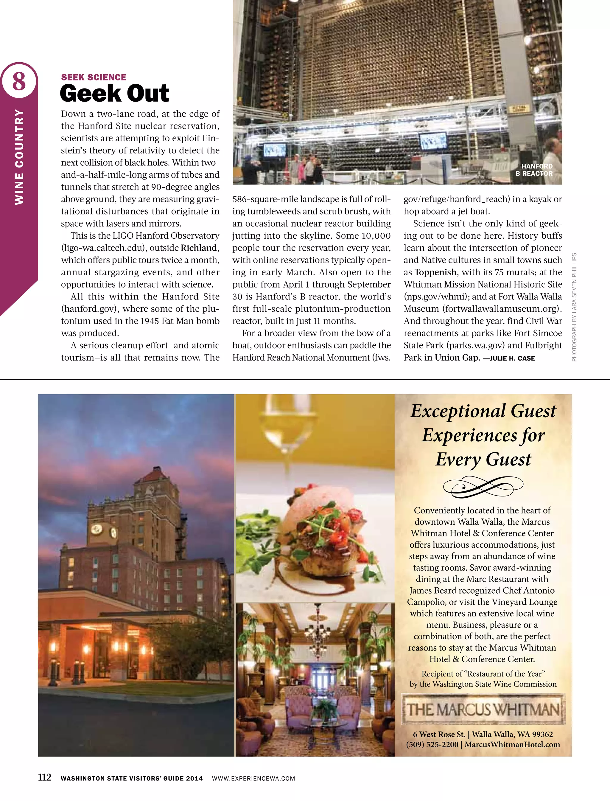 112 WASHINGTON STATE VISITORS’ GUIDE 2014 WWW.EXPERIENCEWA.COM
8
WINECOUNTRY
PHOTOGRAPHBYLARASEVENPHILLIPS
SEEK SCIENCE
Geek Out
Down a two-lane road, at the edge of
the Hanford Site nuclear reservation,
scientists are attempting to exploit Ein-
stein’s theory of relativity to detect the
next collision of black holes. Within two-
and-a-half-mile-long arms of tubes and
tunnels that stretch at 90-degree angles
above ground, they are measuring gravi-
tational disturbances that originate in
space with lasers and mirrors.
This is the LIGO Hanford Observatory
(ligo-wa.caltech.edu), outside Richland,
which offers public tours twice a month,
annual stargazing events, and other
opportunities to interact with science.
All this within the Hanford Site
(hanford.gov), where some of the plu-
tonium used in the 1945 Fat Man bomb
was produced.
A serious cleanup effort—and atomic
tourism—is all that remains now. The
586-square-mile landscape is full of roll-
ing tumbleweeds and scrub brush, with
an occasional nuclear reactor building
jutting into the skyline. Some 10,000
people tour the reservation every year,
with online reservations typically open-
ing in early March. Also open to the
public from April 1 through September
30 is Hanford’s B reactor, the world’s
first full-scale plutonium-production
reactor, built in just 11 months.
For a broader view from the bow of a
boat, outdoor enthusiasts can paddle the
Hanford Reach National Monument (fws.
gov/refuge/hanford_reach) in a kayak or
hop aboard a jet boat.
Science isn’t the only kind of geek-
ing out to be done here. History buffs
learn about the intersection of pioneer
and Native cultures in small towns such
as Toppenish, with its 75 murals; at the
Whitman Mission National Historic Site
(nps.gov/whmi); and at Fort Walla Walla
Museum (fortwallawallamuseum.org).
And throughout the year, find Civil War
reenactments at parks like Fort Simcoe
State Park (parks.wa.gov) and Fulbright
Park in Union Gap. —JULIE H. CASE
HANFORD
B REACTOR
 