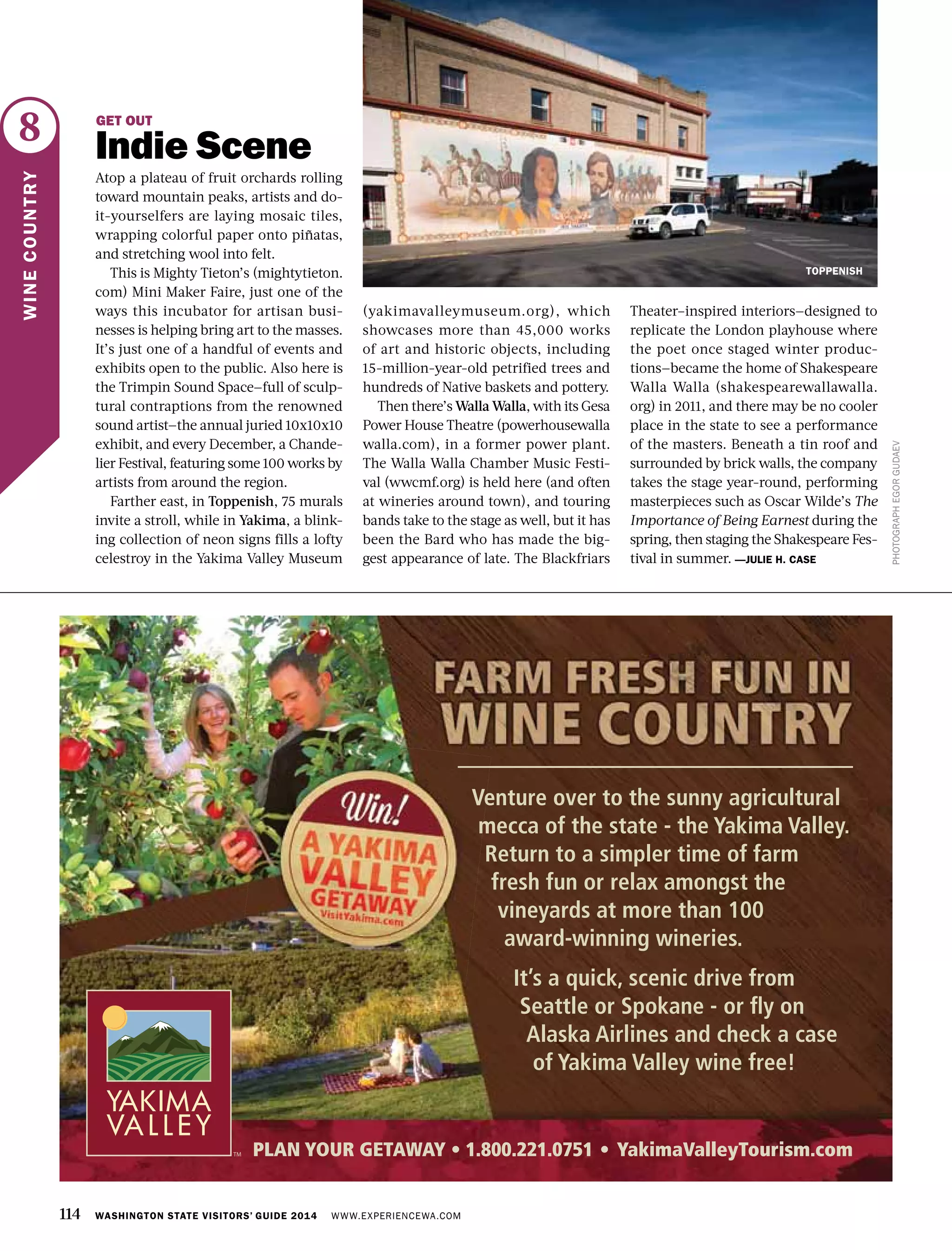 114 WASHINGTON STATE VISITORS’ GUIDE 2014 WWW.EXPERIENCEWA.COM
8
WINECOUNTRY
PHOTOGRAPHEGORGUDAEV
GET OUT
Indie Scene
Atop a plateau of fruit orchards rolling
toward mountain peaks, artists and do-
it-yourselfers are laying mosaic tiles,
wrapping colorful paper onto piñatas,
and stretching wool into felt.
This is Mighty Tieton’s (mightytieton.
com) Mini Maker Faire, just one of the
ways this incubator for artisan busi-
nesses is helping bring art to the masses.
It’s just one of a handful of events and
exhibits open to the public. Also here is
the Trimpin Sound Space—full of sculp-
tural contraptions from the renowned
sound artist—the annual juried 10x10x10
exhibit, and every December, a Chande-
lier Festival, featuring some 100 works by
artists from around the region.
Farther east, in Toppenish, 75 murals
invite a stroll, while in Yakima, a blink-
ing collection of neon signs fills a lofty
celestroy in the Yakima Valley Museum
(yakimavalleymuseum.org), which
showcases more than 45,000 works
of art and historic objects, including
15-million-year-old petrified trees and
hundreds of Native baskets and pottery.
Then there’s Walla Walla, with its Gesa
Power House Theatre (powerhousewalla
walla.com), in a former power plant.
The Walla Walla Chamber Music Festi-
val (wwcmf.org) is held here (and often
at wineries around town), and touring
bands take to the stage as well, but it has
been the Bard who has made the big-
gest appearance of late. The Blackfriars
Theater–inspired interiors—designed to
replicate the London playhouse where
the poet once staged winter produc-
tions—became the home of Shakespeare
Walla Walla (shakespearewallawalla.
org) in 2011, and there may be no cooler
place in the state to see a performance
of the masters. Beneath a tin roof and
surrounded by brick walls, the company
takes the stage year-round, performing
masterpieces such as Oscar Wilde’s The
Importance of Being Earnest during the
spring, then staging the Shakespeare Fes-
tival in summer. —JULIE H. CASE
TOPPENISH
 