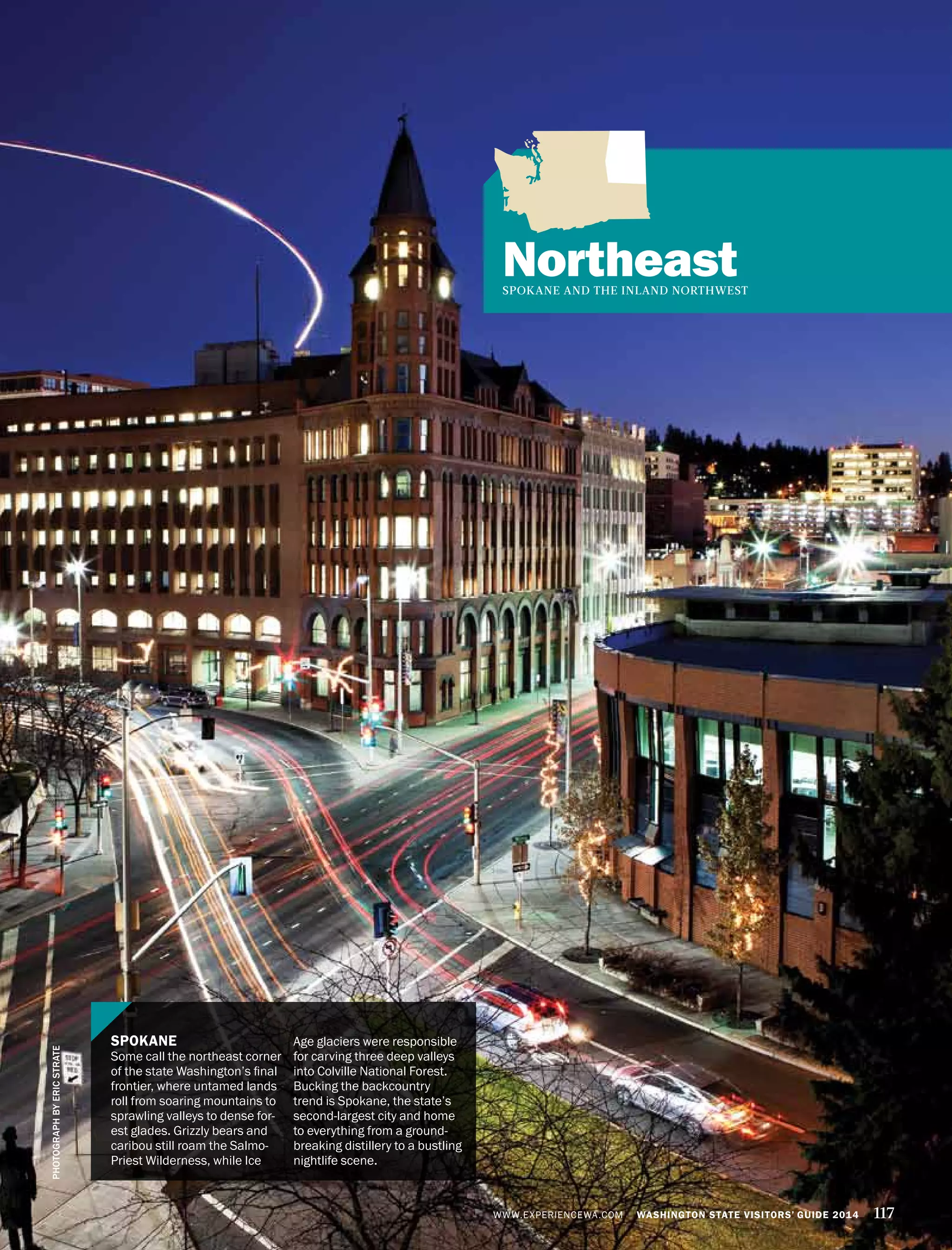 WWW.EXPERIENCEWA.COM WASHINGTON STATE VISITORS’ GUIDE 2014 117
NortheastSPOKANE AND THE INLAND NORTHWEST
SPOKANE
Some call the northeast corner
of the state Washington’s final
frontier, where untamed lands
roll from soaring mountains to
sprawling valleys to dense for-
est glades. Grizzly bears and
caribou still roam the Salmo-
Priest Wilderness, while Ice
Age glaciers were responsible
for carving three deep valleys
into Colville National Forest.
Bucking the backcountry
trend is Spokane, the state’s
second-largest city and home
to everything from a ground-
breaking distillery to a bustling
nightlife scene.
PHOTOGRAPHBYERICSTRATE
 