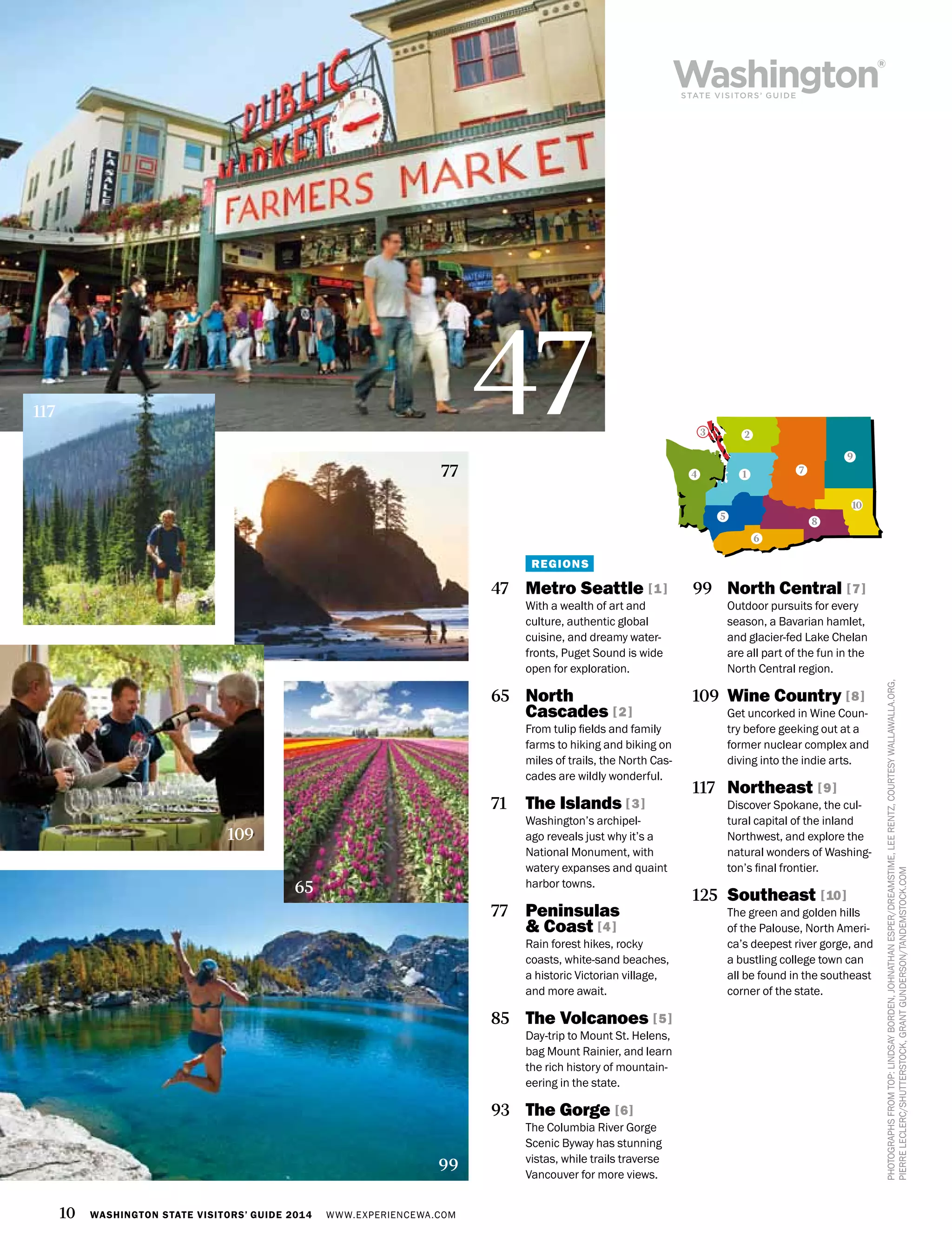 10 WASHINGTON STATE VISITORS’ GUIDE 2014 WWW.EXPERIENCEWA.COM
4 1
2
7
9
10
8
3
5
6
99
PHOTOGRAPHSFROMTOP:LINDSAYBORDEN,JOHNATHANESPER/DREAMSTIME,LEERENTZ,COURTESYWALLAWALLA.ORG,
PIERRELECLERC/SHUTTERSTOCK,GRANTGUNDERSON/TANDEMSTOCK.COM
47 	 Metro Seattle [1]
With a wealth of art and
culture, authentic global
cuisine, and dreamy water-
fronts, Puget Sound is wide
open for exploration.
65 	 North
Cascades [2]
From tulip fields and family
farms to hiking and biking on
miles of trails, the North Cas-
cades are wildly wonderful.
71 	 The Islands [3]
Washington’s archipel-
ago reveals just why it’s a
National Monument, with
watery expanses and quaint
harbor towns.
77 	 Peninsulas
& Coast [4]
Rain forest hikes, rocky
coasts, white-sand beaches,
a historic Victorian village,
and more await.
85 	 The Volcanoes [5]
Day-trip to Mount St. Helens,
bag Mount Rainier, and learn
the rich history of mountain-
eering in the state.
93 	 The Gorge [6]
The Columbia River Gorge
Scenic Byway has stunning
vistas, while trails traverse
Vancouver for more views.
99 	 North Central [7]
Outdoor pursuits for every
season, a Bavarian hamlet,
and glacier-fed Lake Chelan
are all part of the fun in the
North Central region.
109 	Wine Country [8]
Get uncorked in Wine Coun-
try before geeking out at a
former nuclear complex and
diving into the indie arts.
117 	 Northeast [9]
Discover Spokane, the cul-
tural capital of the inland
Northwest, and explore the
natural wonders of Washing-
ton’s final frontier.
125 	Southeast [10]
The green and golden hills
of the Palouse, North Ameri-
ca’s deepest river gorge, and
a bustling college town can
all be found in the southeast
corner of the state.
65
47117
REGIONS
77
109
 