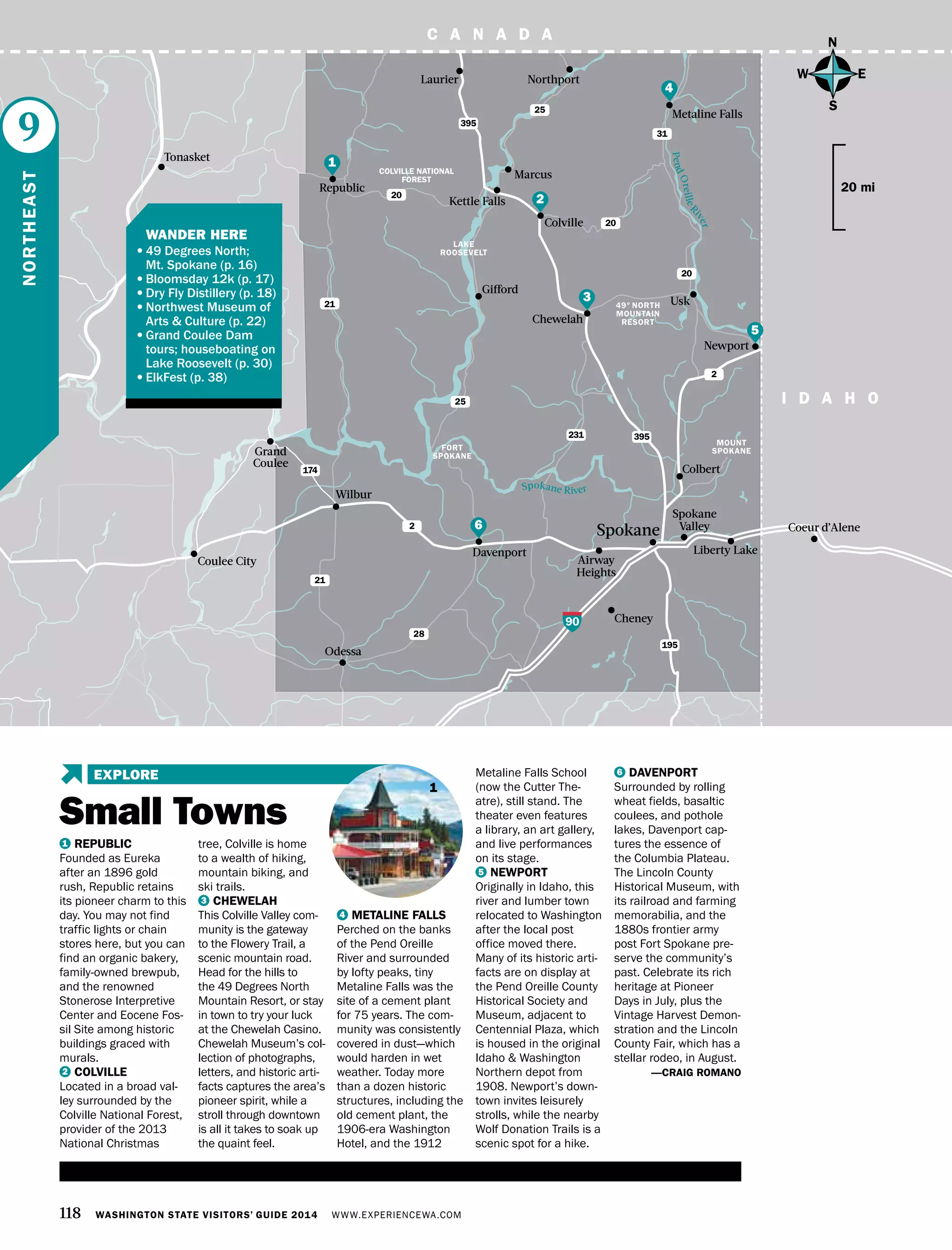 C A N A D A
6
118 WASHINGTON STATE VISITORS’ GUIDE 2014 WWW.EXPERIENCEWA.COM
Spokane
Cheney
Liberty Lake
Airway
Heights
195
395231
395
21
25
20
20
31
25
28
21
2
2
174
90
LAKE
ROOSEVELT
Kettle Falls
Colville
Republic
Davenport
Coeur d’Alene
Spokane
Valley
Colbert
Wilbur
Odessa
Chewelah
Metaline Falls
NorthportLaurier
Tonasket
Marcus
Newport
C A N A D A
I D A H O
MOUNT
SPOKANE
49° NORTH
MOUNTAIN
RESORT
COLVILLE NATIONAL
FOREST
Grand
Coulee
Coulee City
Spokane River
PendOreilleRiver
FORT
SPOKANE
Gifford
Usk
N
S
EW
20 mi
1 REPUBLIC
Founded as Eureka
after an 1896 gold
rush, Republic retains
its pioneer charm to this
day. You may not find
traffic lights or chain
stores here, but you can
find an organic bakery,
family-owned brewpub,
and the renowned
Stonerose Interpretive
Center and Eocene Fos-
sil Site among historic
buildings graced with
murals.
2 COLVILLE
Located in a broad val-
ley surrounded by the
Colville National Forest,
provider of the 2013
National Christmas
tree, Colville is home
to a wealth of hiking,
mountain biking, and
ski trails.
3 CHEWELAH
This Colville Valley com-
munity is the gateway
to the Flowery Trail, a
scenic mountain road.
Head for the hills to
the 49 Degrees North
Mountain Resort, or stay
in town to try your luck
at the Chewelah Casino.
Chewelah Museum’s col-
lection of photographs,
letters, and historic arti-
facts captures the area’s
pioneer spirit, while a
stroll through downtown
is all it takes to soak up
the quaint feel.
4 METALINE FALLS
Perched on the banks
of the Pend Oreille
River and surrounded
by lofty peaks, tiny
Metaline Falls was the
site of a cement plant
for 75 years. The com-
munity was consistently
covered in dust—which
would harden in wet
weather. Today more
than a dozen historic
structures, including the
old cement plant, the
1906-era Washington
Hotel, and the 1912
Metaline Falls School
(now the Cutter The-
atre), still stand. The
theater even features
a library, an art gallery,
and live performances
on its stage.
5 NEWPORT
Originally in Idaho, this
river and lumber town
relocated to Washington
after the local post
office moved there.
Many of its historic arti-
facts are on display at
the Pend Oreille County
Historical Society and
Museum, adjacent to
Centennial Plaza, which
is housed in the original
Idaho & Washington
Northern depot from
1908. Newport’s down-
town invites leisurely
strolls, while the nearby
Wolf Donation Trails is a
scenic spot for a hike.
6 DAVENPORT
Surrounded by rolling
wheat fields, basaltic
coulees, and pothole
lakes, Davenport cap-
tures the essence of
the Columbia Plateau.
The Lincoln County
Historical Museum, with
its railroad and farming
memorabilia, and the
1880s frontier army
post Fort Spokane pre-
serve the community’s
past. Celebrate its rich
heritage at Pioneer
Days in July, plus the
Vintage Harvest Demon-
stration and the Lincoln
County Fair, which has a
stellar rodeo, in August.
—CRAIG ROMANO
NORTHEAST
9
1
2
3
4
6
5
1
20
Small Towns
EXPLORE
	 WANDER HERE
•	49 Degrees North;
Mt. Spokane (p. 16)
•	Bloomsday 12k (p. 17)
•	Dry Fly Distillery (p. 18)
•	Northwest Museum of
Arts & Culture (p. 22)
•	Grand Coulee Dam
tours; houseboating on
Lake Roosevelt (p. 30)
•	ElkFest (p. 38)
 