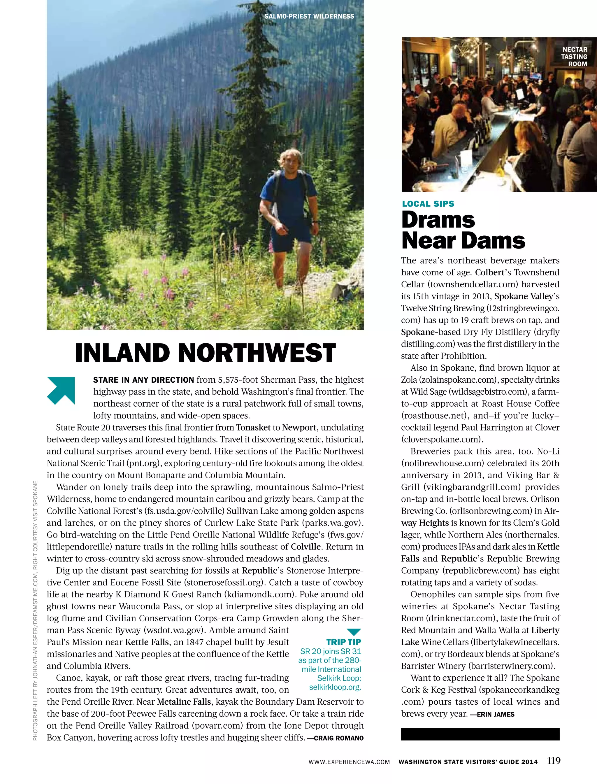 WWW.EXPERIENCEWA.COM WASHINGTON STATE VISITORS’ GUIDE 2014 119
LOCAL SIPS
Drams
Near Dams
The area’s northeast beverage makers
have come of age. Colbert’s Townshend
Cellar (townshendcellar.com) harvested
its 15th vintage in 2013, Spokane Valley’s
TwelveStringBrewing(12stringbrewingco.
com) has up to 19 craft brews on tap, and
Spokane-based Dry Fly Distillery (dryfly
distilling.com) was the firstdistilleryinthe
state after Prohibition.
Also in Spokane, find brown liquor at
Zola(zolainspokane.com),specialtydrinks
at Wild Sage (wildsagebistro.com), a farm-
to-cup approach at Roast House Coffee
(roasthouse.net), and—if you’re lucky—
cocktail legend Paul Harrington at Clover
(cloverspokane.com).
Breweries pack this area, too. No-Li
(nolibrewhouse.com) celebrated its 20th
anniversary in 2013, and Viking Bar &
Grill (vikingbarandgrill.com) provides
on-tap and in-bottle local brews. Orlison
Brewing Co. (orlisonbrewing.com) in Air-
way Heights is known for its Clem’s Gold
lager, while Northern Ales (northernales.
com) produces IPAs and dark ales in Kettle
Falls and Republic’s Republic Brewing
Company (republicbrew.com) has eight
rotating taps and a variety of sodas.
Oenophiles can sample sips from five
wineries at Spokane’s Nectar Tasting
Room (drinknectar.com), taste the fruit of
Red Mountain and Walla Walla at Liberty
Lake Wine Cellars (libertylakewinecellars.
com), or try Bordeaux blends at Spokane’s
Barrister Winery (barristerwinery.com).
Want to experience it all? The Spokane
Cork & Keg Festival (spokanecorkandkeg
.com) pours tastes of local wines and
brews every year. —ERIN JAMES
SALMO-PRIEST WILDERNESS
NECTAR
TASTING
ROOM
PHOTOGRAPHLEFTBYJOHNATHANESPER/DREAMSTIME.COM,RIGHTCOURTESYVISITSPOKANE
STARE IN ANY DIRECTION from 5,575-foot Sherman Pass, the highest
highway pass in the state, and behold Washington’s final frontier. The
northeast corner of the state is a rural patchwork full of small towns,
lofty mountains, and wide-open spaces.
State Route 20 traverses this final frontier from Tonasket to Newport, undulating
between deep valleys and forested highlands. Travel it discovering scenic, historical,
and cultural surprises around every bend. Hike sections of the Pacific Northwest
National Scenic Trail (pnt.org), exploring century-old fire lookouts among the oldest
in the country on Mount Bonaparte and Columbia Mountain.
Wander on lonely trails deep into the sprawling, mountainous Salmo-Priest
Wilderness, home to endangered mountain caribou and grizzly bears. Camp at the
Colville National Forest’s (fs.usda.gov/colville) Sullivan Lake among golden aspens
and larches, or on the piney shores of Curlew Lake State Park (parks.wa.gov).
Go bird-watching on the Little Pend Oreille National Wildlife Refuge’s (fws.gov/
littlependoreille) nature trails in the rolling hills southeast of Colville. Return in
winter to cross-country ski across snow-shrouded meadows and glades.
Dig up the distant past searching for fossils at Republic’s Stonerose Interpre-
tive Center and Eocene Fossil Site (stonerosefossil.org). Catch a taste of cowboy
life at the nearby K Diamond K Guest Ranch (kdiamondk.com). Poke around old
ghost towns near Wauconda Pass, or stop at interpretive sites displaying an old
log flume and Civilian Conservation Corps-era Camp Growden along the Sher-
man Pass Scenic Byway (wsdot.wa.gov). Amble around Saint
Paul’s Mission near Kettle Falls, an 1847 chapel built by Jesuit
missionaries and Native peoples at the confluence of the Kettle
and Columbia Rivers.
Canoe, kayak, or raft those great rivers, tracing fur-trading
routes from the 19th century. Great adventures await, too, on
the Pend Oreille River. Near Metaline Falls, kayak the Boundary Dam Reservoir to
the base of 200-foot Peewee Falls careening down a rock face. Or take a train ride
on the Pend Oreille Valley Railroad (povarr.com) from the Ione Depot through
Box Canyon, hovering across lofty trestles and hugging sheer cliffs. —CRAIG ROMANO
INLAND NORTHWEST
TRIP TIP
SR 20 joins SR 31
as part of the 280-
mile International
Selkirk Loop;
selkirkloop.org.
 