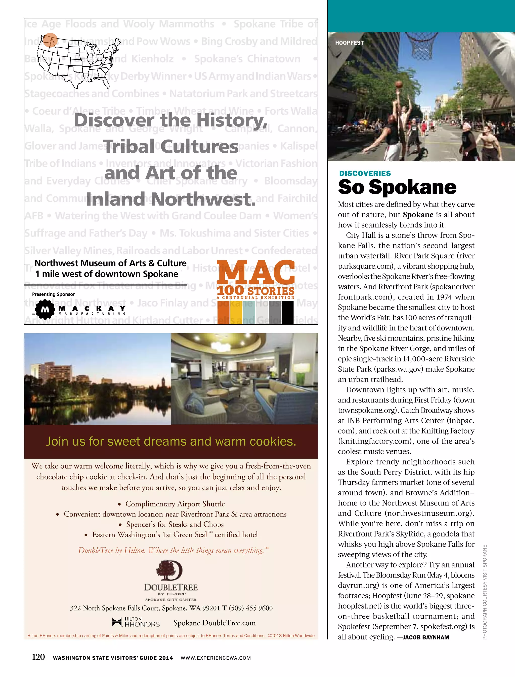 120 WASHINGTON STATE VISITORS’ GUIDE 2014 WWW.EXPERIENCEWA.COM
DISCOVERIES
So Spokane
Most cities are defined by what they carve
out of nature, but Spokane is all about
how it seamlessly blends into it.
City Hall is a stone’s throw from Spo-
kane Falls, the nation’s second-largest
urban waterfall. River Park Square (river
parksquare.com), a vibrant shopping hub,
overlookstheSpokaneRiver’sfree-flowing
waters. And Riverfront Park (spokaneriver
frontpark.com), created in 1974 when
Spokane became the smallest city to host
the World’s Fair, has 100 acres of tranquil-
ity and wildlife in the heart of downtown.
Nearby, five ski mountains, pristine hiking
in the Spokane River Gorge, and miles of
epic single-track in 14,000-acre Riverside
State Park (parks.wa.gov) make Spokane
an urban trailhead.
Downtown lights up with art, music,
and restaurants during First Friday (down
townspokane.org). Catch Broadway shows
at INB Performing Arts Center (inbpac.
com), and rock out at the Knitting Factory
(knittingfactory.com), one of the area’s
coolest music venues.
Explore trendy neighborhoods such
as the South Perry District, with its hip
Thursday farmers market (one of several
around town), and Browne’s Addition—
home to the Northwest Museum of Arts
and Culture (northwestmuseum.org).
While you’re here, don’t miss a trip on
Riverfront Park’s SkyRide, a gondola that
whisks you high above Spokane Falls for
sweeping views of the city.
Another way to explore? Try an annual
festival.TheBloomsdayRun(May4,blooms
dayrun.org) is one of America’s largest
footraces; Hoopfest (June 28–29, spokane
hoopfest.net) is the world’s biggest three-
on-three basketball tournament; and
Spokefest (September 7, spokefest.org) is
all about cycling. —JACOB BAYNHAM
PHOTOGRAPHCOURTESYVISITSPOKANE
HOOPFEST
Discover the History,
Tribal Cultures
and Art of the
Inland Northwest.
Ice Age Floods and Wooly Mammoths • Spokane Tribe of
Indians • Julyamsh and Pow Wows • Bing Crosby and Mildred
Bailey • Balazs and Kienholz • Spokane’s Chinatown •
Spokane’sKentuckyDerbyWinner•USArmyandIndianWars•
StagecoachesandCombines • NatatoriumParkandStreetcars
• Coeur d’Alene Tribe • Timber, Wheat and Wine • Forts Walla
Walla, Spokane and George Wright • Campbell, Cannon,
Glover and James Chase • 100+ Year-old Companies • Kalispel
TribeofIndians • InventorsandInnovators • VictorianFashion
and Everyday Clothes • Chief Spokane Garry • Bloomsday
and Community Gatherings • Buffalo Soldiers and Fairchild
AFB • Watering the West with Grand Coulee Dam • Women’s
Suffrage and Father’s Day • Ms. Tokushima and Sister Cities •
SilverValleyMines,RailroadsandLaborUnrest•Confederated
TribesoftheColvilleReservations • HistoricDavenportHotel •
RenovatedFoxTheaterandTheBing • MissSpokanePromotes
the Inland Northwest • Jaco Finlay and Spokane House • May
ArkwrightHuttonandKirtlandCutter • FeltsandGeigerFields
Northwest Museum of Arts & Culture
1 mile west of downtown Spokane
Presenting Sponsor
Hilton HHonors membership earning of Points & Miles and redemption of points are subject to HHonors Terms and Conditions. ©2013 Hilton Worldwide
Join us for sweet dreams and warm cookies.
DoubleTree by Hilton. Where the little things mean everything.™
™
 
