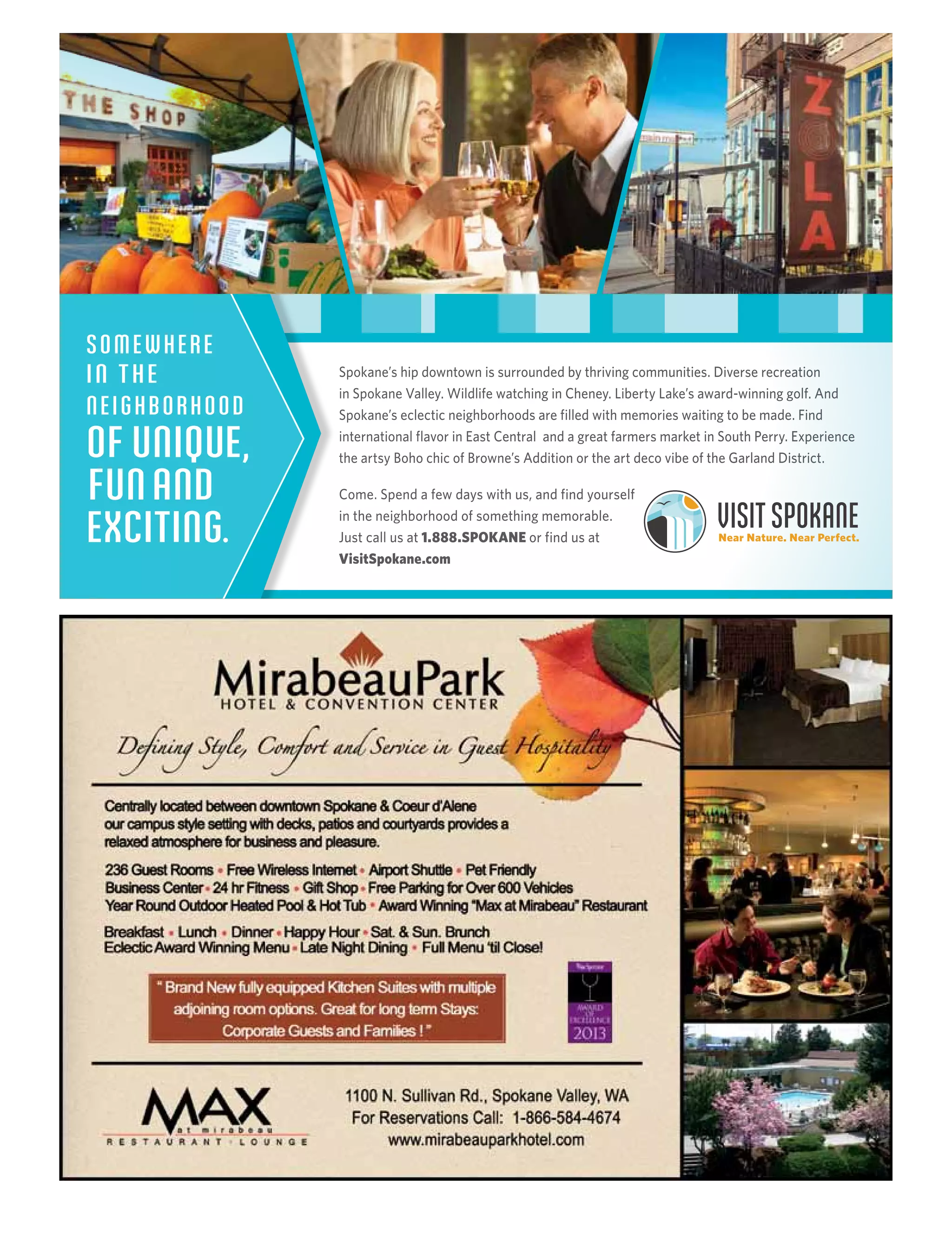 Spokane’s hip downtown is surrounded by thriving communities. Diverse recreation
in Spokane Valley. Wildlife watching in Cheney. Liberty Lake’s award-winning golf. And
Spokane’s eclectic neighborhoods are filled with memories waiting to be made. Find
international flavor in East Central and a great farmers market in South Perry. Experience
the artsy Boho chic of Browne’s Addition or the art deco vibe of the Garland District.
Come. Spend a few days with us, and find yourself
in the neighborhood of something memorable.
Just call us at 1.888.SPOKANE or find us at
VisitSpokane.com
SOMEWHERE
IN THE
NEIGHBORHOOD
OF UNIQUE,
FUNAND
EXCITING.
 
