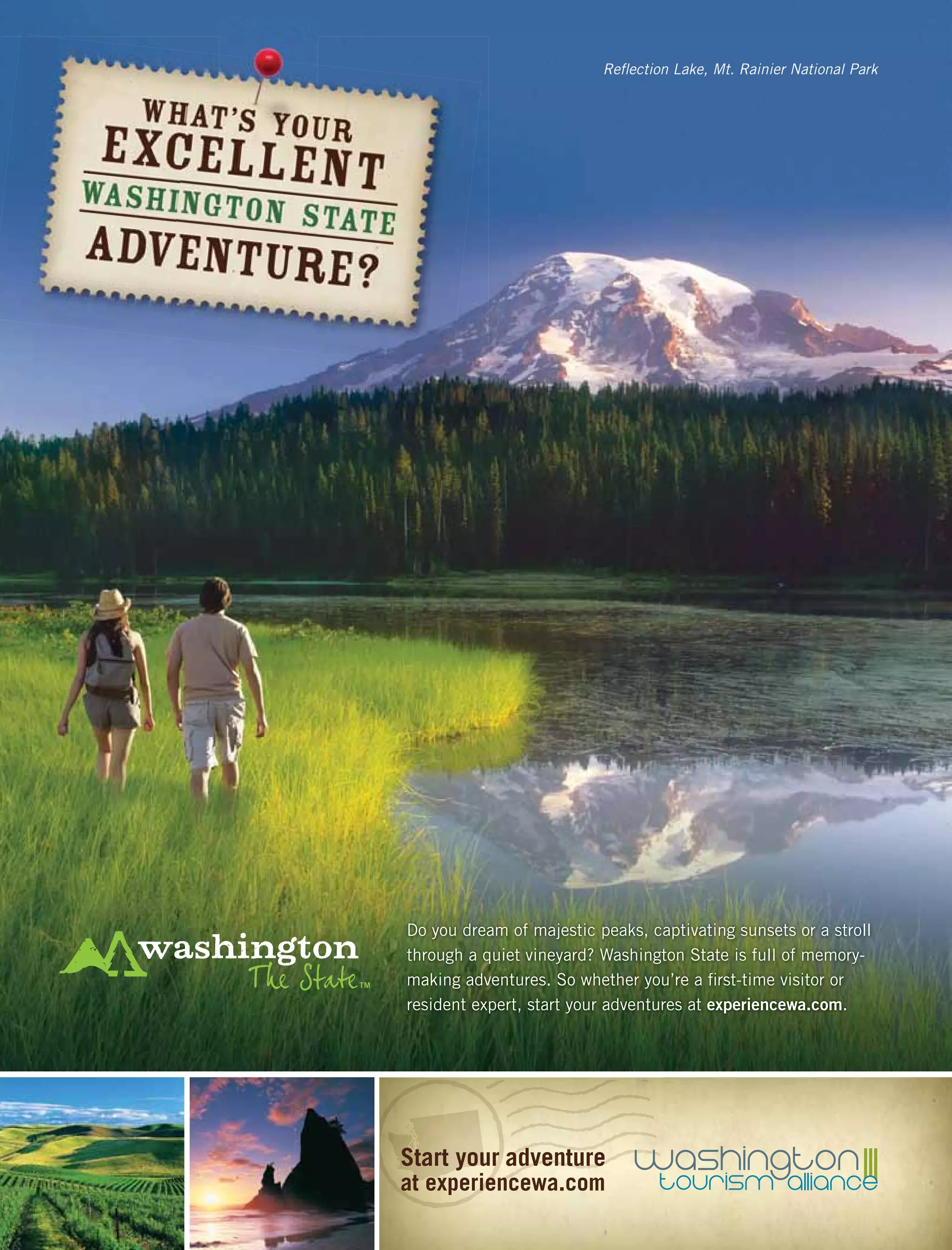 Reﬂection Lake, Mt. Rainier National Park
Do you dream of majestic peaks, captivating sunsets or a stroll
through a quiet vineyard? Washington State is full of memory-
making adventures. So whether you’re a ﬁrst-time visitor or
resident expert, start your adventures at experiencewa.com.
Start your adventure
at experiencewa.com
 
