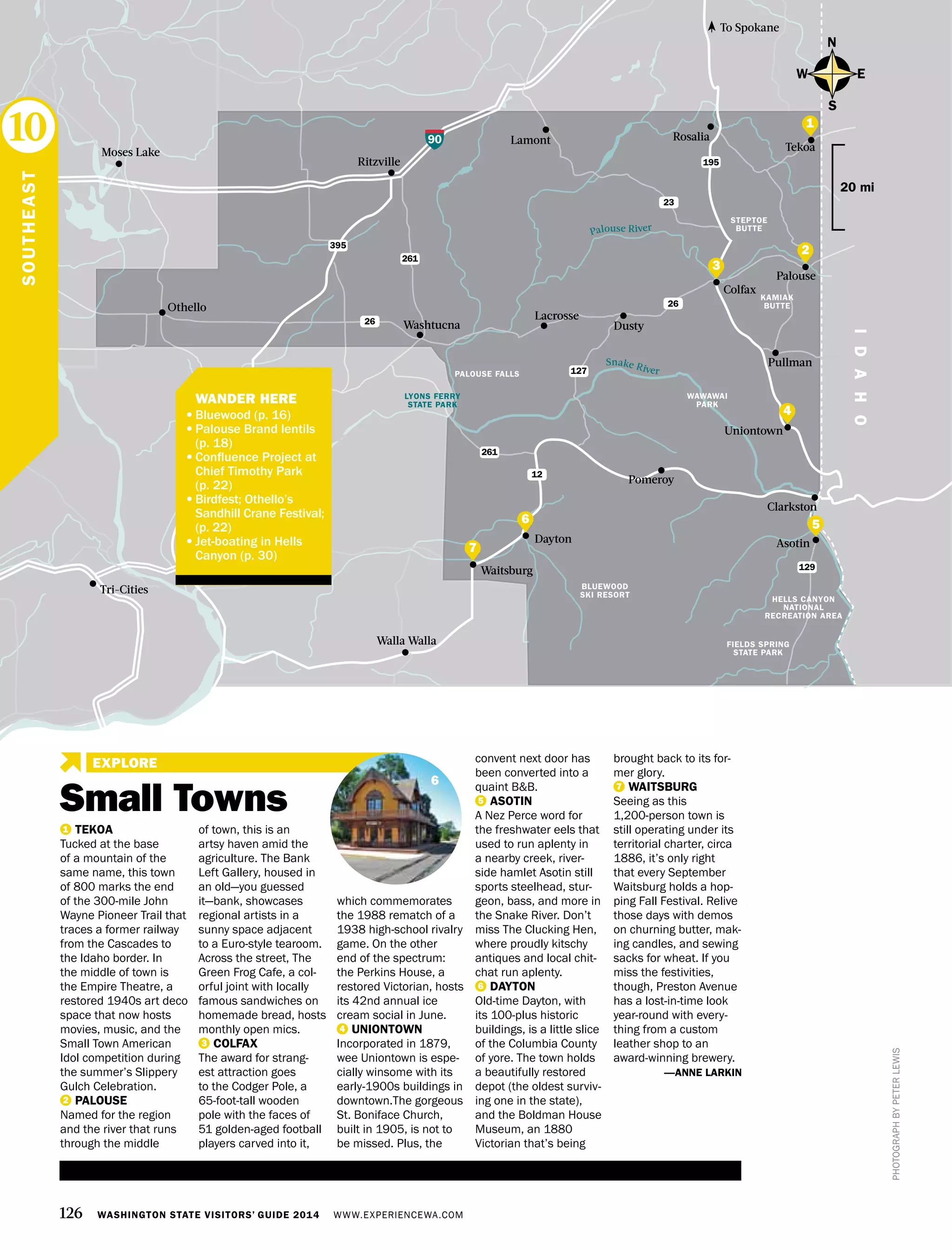 HELLS CANYON
NATIONAL
RECREATION AREA
BLUEWOOD
SKI RESORT
PALOUSE FALLS
FIELDS SPRING
STATE PARK
LYONS FERRY
STATE PARK
126 WASHINGTON STATE VISITORS’ GUIDE 2014 WWW.EXPERIENCEWA.COM
EXPLORE
90
395
195
26
23
26
127
261
261
12
Dayton
Othello
Walla Walla
Lamont
Washtucna
Moses Lake
To Spokane
Rosalia
Tekoa
Colfax
Dusty
Ritzville
IDAHO
Clarkston
Waitsburg
Pomeroy
Palouse River
Snake River
129
Tri-Cities
Pullman
Uniontown
Lacrosse
Palouse
Asotin
N
S
EW
20 mi
PHOTOGRAPHBYPETERLEWIS
1 TEKOA
Tucked at the base
of a mountain of the
same name, this town
of 800 marks the end
of the 300-mile John
Wayne Pioneer Trail that
traces a former railway
from the Cascades to
the Idaho border. In
the middle of town is
the Empire Theatre, a
restored 1940s art deco
space that now hosts
movies, music, and the
Small Town American
Idol competition during
the summer’s Slippery
Gulch Celebration.
2 PALOUSE
Named for the region
and the river that runs
through the middle
of town, this is an
artsy haven amid the
agriculture. The Bank
Left Gallery, housed in
an old—you guessed
it—bank, showcases
regional artists in a
sunny space adjacent
to a Euro-style tearoom.
Across the street, The
Green Frog Cafe, a col-
orful joint with locally
famous sandwiches on
homemade bread, hosts
monthly open mics.
3 COLFAX
The award for strang-
est attraction goes
to the Codger Pole, a
65-foot-tall wooden
pole with the faces of
51 golden-aged football
players carved into it,
which commemorates
the 1988 rematch of a
1938 high-school rivalry
game. On the other
end of the spectrum:
the Perkins House, a
restored Victorian, hosts
its 42nd annual ice
cream social in June.
4 UNIONTOWN
Incorporated in 1879,
wee Uniontown is espe-
cially winsome with its
early-1900s buildings in
downtown.The gorgeous
St. Boniface Church,
built in 1905, is not to
be missed. Plus, the
convent next door has
been converted into a
quaint B&B.
5 ASOTIN
A Nez Perce word for
the freshwater eels that
used to run aplenty in
a nearby creek, river-
side hamlet Asotin still
sports steelhead, stur-
geon, bass, and more in
the Snake River. Don’t
miss The Clucking Hen,
where proudly kitschy
antiques and local chit-
chat run aplenty.
6 DAYTON
Old-time Dayton, with
its 100-plus historic
buildings, is a little slice
of the Columbia County
of yore. The town holds
a beautifully restored
depot (the oldest surviv-
ing one in the state),
and the Boldman House
Museum, an 1880
Victorian that’s being
brought back to its for-
mer glory.
7 WAITSBURG
Seeing as this
1,200-person town is
still operating under its
territorial charter, circa
1886, it’s only right
that every September
Waitsburg holds a hop-
ping Fall Festival. Relive
those days with demos
on churning butter, mak-
ing candles, and sewing
sacks for wheat. If you
miss the festivities,
though, Preston Avenue
has a lost-in-time look
year-round with every-
thing from a custom
leather shop to an
award-winning brewery.
—ANNE LARKIN
SOUTHEAST
10
6
2
1
4
7
3
STEPTOE
BUTTE
KAMIAK
BUTTE
WAWAWAI
PARK
6
	 WANDER HERE
•	Bluewood (p. 16)
•	Palouse Brand lentils
(p. 18)
•	Confluence Project at
Chief Timothy Park
(p. 22)
•	Birdfest; Othello’s
Sandhill Crane Festival;
(p. 22)
•	Jet-boating in Hells
Canyon (p. 30)
Small Towns
5
 
