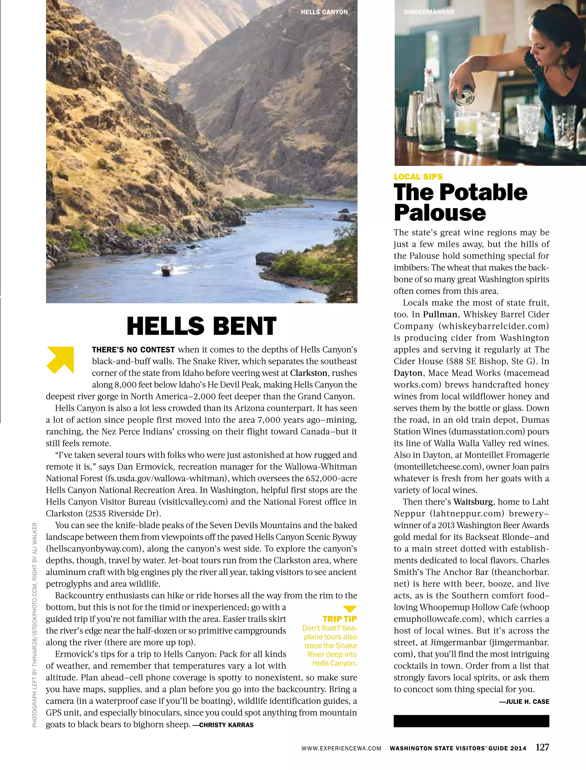 WWW.EXPERIENCEWA.COM WASHINGTON STATE VISITORS’ GUIDE 2014 127
LOCAL SIPS
The Potable
Palouse
The state’s great wine regions may be
just a few miles away, but the hills of
the Palouse hold something special for
imbibers: The wheat that makes the back-
bone of so many great Washington spirits
often comes from this area.
Locals make the most of state fruit,
too. In Pullman, Whiskey Barrel Cider
Company (whiskeybarrelcider.com)
is producing cider from Washington
apples and serving it regularly at The
Cider House (588 SE Bishop, Ste G). In
Dayton, Mace Mead Works (macemead
works.com) brews handcrafted honey
wines from local wildflower honey and
serves them by the bottle or glass. Down
the road, in an old train depot, Dumas
Station Wines (dumasstation.com) pours
its line of Walla Walla Valley red wines.
Also in Dayton, at Monteillet Fromagerie
(monteilletcheese.com), owner Joan pairs
whatever is fresh from her goats with a
variety of local wines.
Then there’s Waitsburg, home to Laht
Neppur (lahtneppur.com) brewery—
winner of a 2013 Washington Beer Awards
gold medal for its Backseat Blonde—and
to a main street dotted with establish-
ments dedicated to local flavors. Charles
Smith’s The Anchor Bar (theanchorbar.
net) is here with beer, booze, and live
acts, as is the Southern comfort food–
loving Whoopemup Hollow Cafe (whoop
emuphollowcafe.com), which carries a
host of local wines. But it’s across the
street, at Jimgermanbar (jimgermanbar.
com), that you’ll find the most intriguing
cocktails in town. Order from a list that
strongly favors local spirits, or ask them
to concoct som thing special for you.
—JULIE H. CASE
JIMGERMANBAR
PHOTOGRAPHLEFTBYTHINAIR28/ISTOCKPHOTO.COM,RIGHTBYALIWALKER
THERE’S NO CONTEST when it comes to the depths of Hells Canyon’s
black-and-buff walls. The Snake River, which separates the southeast
corner of the state from Idaho before veering west at Clarkston, rushes
along 8,000 feet below Idaho’s He Devil Peak, making Hells Canyon the
deepest river gorge in North America—2,000 feet deeper than the Grand Canyon.
Hells Canyon is also a lot less crowded than its Arizona counterpart. It has seen
a lot of action since people first moved into the area 7,000 years ago—mining,
ranching, the Nez Perce Indians’ crossing on their flight toward Canada—but it
still feels remote.
“I’ve taken several tours with folks who were just astonished at how rugged and
remote it is,” says Dan Ermovick, recreation manager for the Wallowa-Whitman
National Forest (fs.usda.gov/wallowa-whitman), which oversees the 652,000-acre
Hells Canyon National Recreation Area. In Washington, helpful first stops are the
Hells Canyon Visitor Bureau (visitlcvalley.com) and the National Forest office in
Clarkston (2535 Riverside Dr).
You can see the knife-blade peaks of the Seven Devils Mountains and the baked
landscape between them from viewpoints off the paved Hells Canyon Scenic Byway
(hellscanyonbyway.com), along the canyon’s west side. To explore the canyon’s
depths, though, travel by water. Jet-boat tours run from the Clarkston area, where
aluminum craft with big engines ply the river all year, taking visitors to see ancient
petroglyphs and area wildlife.
Backcountry enthusiasts can hike or ride horses all the way from the rim to the
bottom, but this is not for the timid or inexperienced; go with a
guided trip if you’re not familiar with the area. Easier trails skirt
the river’s edge near the half-dozen or so primitive campgrounds
along the river (there are more up top).
Ermovick’s tips for a trip to Hells Canyon: Pack for all kinds
of weather, and remember that temperatures vary a lot with
altitude. Plan ahead—cell phone coverage is spotty to nonexistent, so make sure
you have maps, supplies, and a plan before you go into the backcountry. Bring a
camera (in a waterproof case if you’ll be boating), wildlife identification guides, a
GPS unit, and especially binoculars, since you could spot anything from mountain
goats to black bears to bighorn sheep. —CHRISTY KARRAS
HELLS BENT
TRIP TIP
Don’t float? Sea-
plane tours also
trace the Snake
River deep into
Hells Canyon.
HELLS CANYON
 
