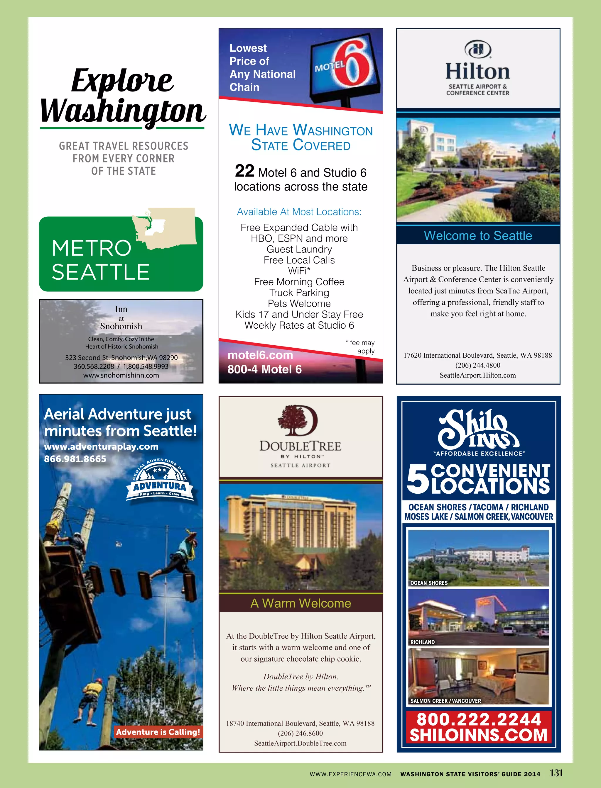 Aerial Adventure just
minutes from Seattle!
www.adventuraplay.com
866.981.8665
Adventure is Calling!
A Warm Welcome
18740 International Boulevard, Seattle, WA 98188
(206) 246.8600
SeattleAirport.DoubleTree.com
At the DoubleTree by Hilton Seattle Airport,
it starts with a warm welcome and one of
our signature chocolate chip cookie.
DoubleTree by Hilton.
Where the little things mean everything.TM
Welcome to Seattle
17620 International Boulevard, Seattle, WA 98188
(206) 244.4800
SeattleAirport.Hilton.com
Business or pleasure. The Hilton Seattle
Airport & Conference Center is conveniently
located just minutes from SeaTac Airport,
offering a professional, friendly staff to
make you feel right at home.
CONVENIENT
LOCATIONS5
Ocean ShOreS
Ocean ShOreS / tacOma / richland
mOSeS lake / SalmOn creek,vancOuver
richland
SalmOn creek / vancOuver
“AFFORDABLE EXCELLENCE”
800.222.2244
ShILOINNS.COm
!
!
323 Second St. Snohomish,WA 98290
360.568.2208 / 1.800.548.9993
www.snohomishinn.com
Clean, Comfy, Cozy In the
Heart of Historic Snohomish
Inn
at
Snohomish
WWW.EXPERIENCEWA.COM WASHINGTON STATE VISITORS’ GUIDE 2014 131
METRO
SEATTLE
Explore
Washington
GREAT TRAVEL RESOURCES
FROM EVERY CORNER
OF THE STATE
 