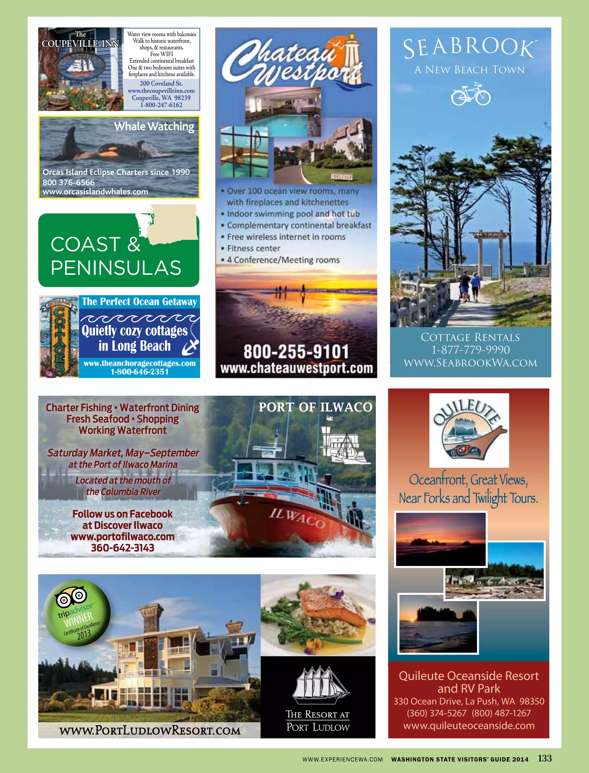 Oceanfront, Great Views,
Near Forks and Twilight Tours.
Quileute Oceanside Resort
and RV Park
330 Ocean Drive, La Push, WA 98350
(360) 374-5267 (800) 487-1267
www.quileuteoceanside.comwww.PortLudlowResort.com
The
COUPEVILLE INN
Water view rooms with balconies
Walk to historic waterfront,
shops,& restaurants.
FreeWIFI
Extended continental breakfast
One & two bedroom suites with
ﬁreplaces and kitchens available.
200 Coveland St.
www.thecoupevilleinn.com
Coupeville,WA 98239
1-800-247-6162
Charter Fishing •Waterfront Dining
Fresh Seafood •Shopping
Working Waterfront
Saturday Market, May–September
at the Port of Ilwaco Marina
Located at the mouth of
the Columbia River
Follow us on Facebook
at Discover Ilwaco
www.portoﬁlwaco.com
360-642-3143
PORT OF ILWACO
www.theanchoragecottages.com
1-800-646-2351
The Perfect Ocean Getaway
Quietly cozy cottages
in Long Beach
OrcasEclipse VG08 1_24.pdf
$38
WhaleWatching
Orcas Island Eclipse Charters since 1990
800 376-6566
www.orcasislandwhales.com
WWW.EXPERIENCEWA.COM WASHINGTON STATE VISITORS’ GUIDE 2014 133
COAST &
PENINSULAS
 