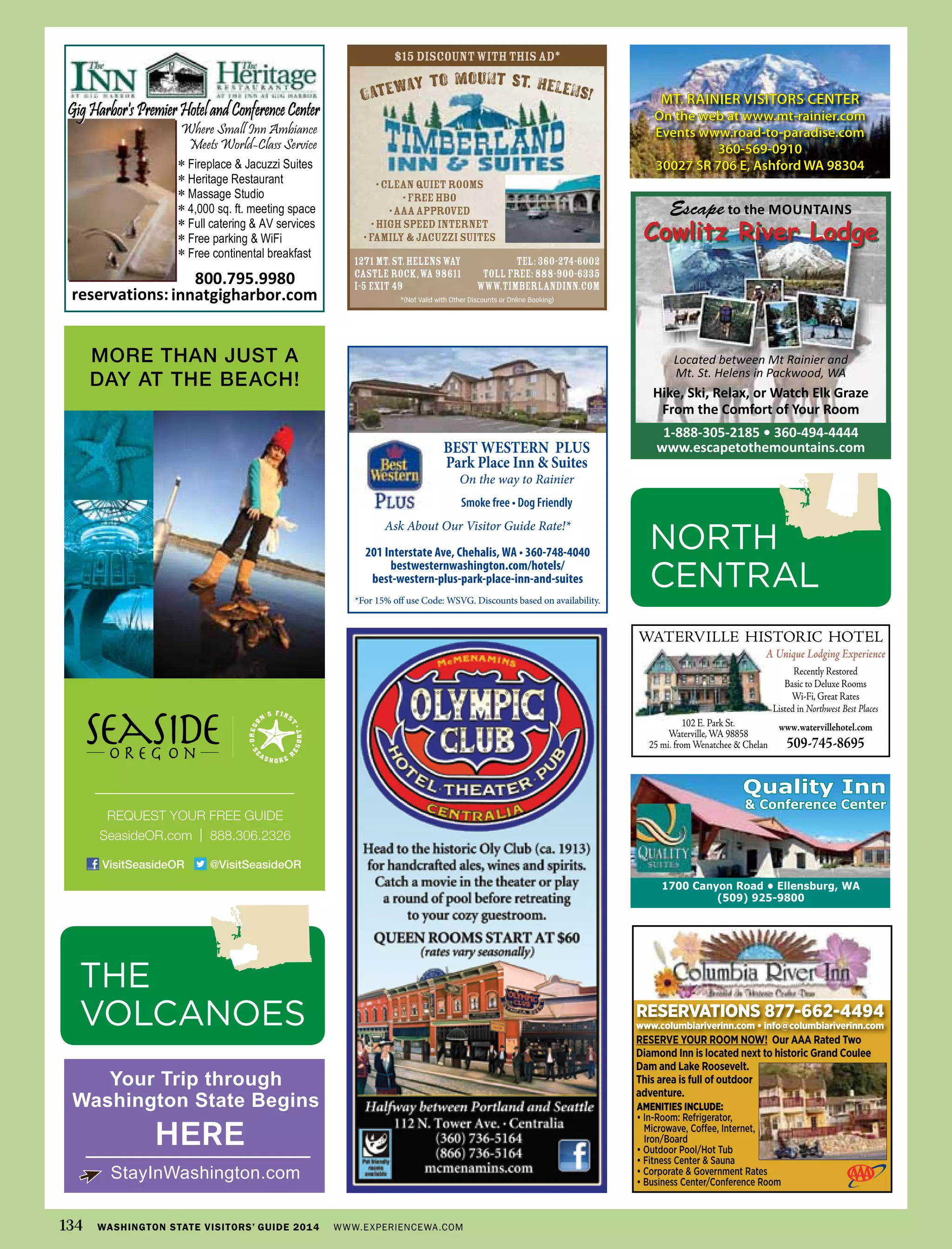 1700 Canyon Road • Ellensburg, WA
(509) 925-9800
Quality Inn
& Conference Center
Escape to the MOUNTAINS
Cowlitz River Lodge
1-888-305-2185 • 360-494-4444
www.escapetothemountains.com
Located between Mt Rainier and
Mt. St. Helens in Packwood, WA
Hike, Ski, Relax, or Watch Elk Graze
From the Comfort of Your Room
1271 Mt.St.HelensWay TEL:360-274-6002
Castle Rock,WA 98611 TOLLFREE:888-900-6335
I-5 Exit 49 www.timberlandinn.com
$15 discountwiththisad*
*(Not Valid with Other Discounts or Online Booking)
•CleanQuietRooms
•FreeHBO
•AAAapproved
•HighSpeedInternet
•Family&JacuzziSuites
GATEWAY TO MOUNT ST. HELENS!TEWAWAW YAYA T.T.T HELEN


800.795.9980
innatgigharbor.comreservations:
∗
∗
∗
∗
∗
∗
∗
MT. RAINIER VISITORS CENTER
On the web at www.mt-rainier.com
Events www.road-to-paradise.com
360-569-0910
30027 SR 706 E, Ashford WA 98304
BEST WESTERN PLUS
Park Place Inn & Suites
On the way to Rainier
Smoke free • Dog Friendly
Ask About Our Visitor Guide Rate!*
201 Interstate Ave, Chehalis, WA • 360-748-4040
bestwesternwashington.com/hotels/
best-western-plus-park-place-inn-and-suites
*For 15% off use Code: WSVG. Discounts based on availability.
MORE THAN JUST A
DAY AT THE BEACH!
REQUEST YOUR FREE GUIDE
SeasideOR.com | 888.306.2326
VisitSeasideOR @VisitSeasideOR
Your Trip through
Washington State Begins
StayInWashington.com
HERE
134 WASHINGTON STATE VISITORS’ GUIDE 2014 WWW.EXPERIENCEWA.COM
NORTH
CENTRAL
waterville historic hotel
A Unique Lodging Experience
recently restored
Basic to Deluxe rooms
wi-Fi, Great rates
listed in Northwest Best Places
www.watervillehotel.com
509-745-8695
102 e. Park st.
waterville,wa 98858
25 mi. from wenatchee & chelan
RESERVATIONS 877-662-4494
www.columbiariverinn.com • info@columbiariverinn.com
AMENITIES INCLUDE:
• In-Room: Refrigerator,
Microwave, Coﬀee, Internet,
Iron/Board
• Outdoor Pool/Hot Tub
• Fitness Center & Sauna
• Corporate & Government Rates
• Business Center/Conference Room
RESERVE YOUR ROOM NOW! Our AAA Rated Two
Diamond Inn is located next to historic Grand Coulee
Dam and Lake Roosevelt.
This area is full of outdoor
adventure.
THE
VOLCANOES
 