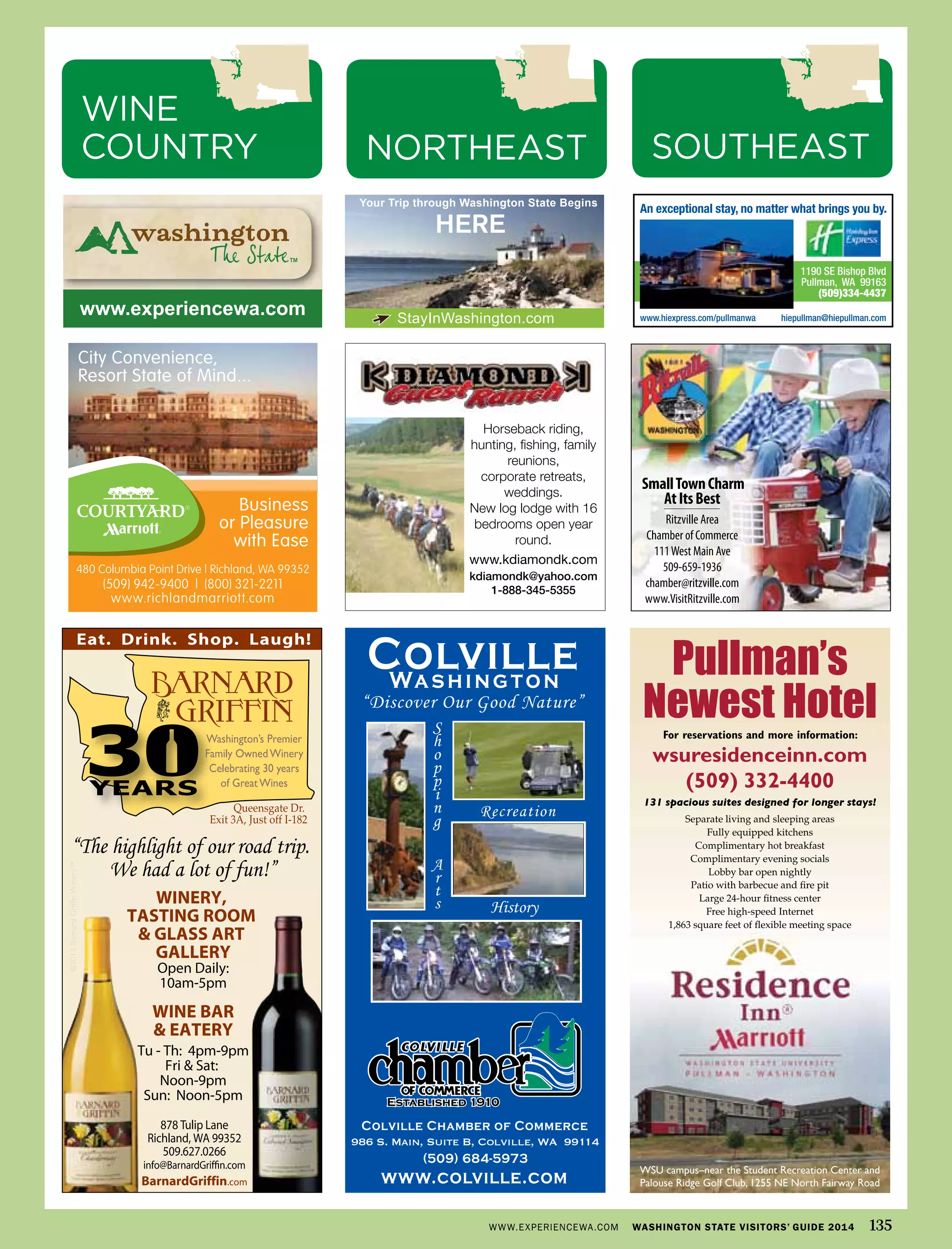 986 S. Main, Suite B, Colville, WA 99114
1190 SE Bishop Blvd
Pullman, WA 99163
(509)334-4437
An exceptional stay, no matter what brings you by.
www.hiexpress.com/pullmanwa hiepullman@hiepullman.comStayInWashington.com
HERE
Your Trip through Washington State Begins
www.experiencewa.com
SmallTownCharm
AtItsBest
Ritzville Area
Chamber of Commerce
111West Main Ave
509-659-1936
chamber@ritzville.com
www.VisitRitzville.com
480 Columbia Point Drive | Richland, WA 99352
www.richlandmarriott.com
(509) 942-9400 | (800) 321-2211
City Convenience,
Resort State of Mind...
Business
or Pleasure
with Ease
Pullman’s
Newest HotelFor reservations and more information:
wsuresidenceinn.com
(509) 332-4400
131 spacious suites designed for longer stays!
Separate living and sleeping areas
Fully equipped kitchens
Complimentary hot breakfast
Complimentary evening socials
Lobby bar open nightly
Patio with barbecue and fire pit
Large 24-hour fitness center
Free high-speed Internet
1,863 square feet of flexible meeting space
WSU campus–near the Student Recreation Center and
Palouse Ridge Golf Club, 1255 NE North Fairway Road
Horseback riding,
hunting, fishing, family
reunions,
corporate retreats,
weddings.
New log lodge with 16
bedrooms open year
round.
www.kdiamondk.com
kdiamondk@yahoo.com
1-888-345-5355
WWW.EXPERIENCEWA.COM WASHINGTON STATE VISITORS’ GUIDE 2014 135
SOUTHEASTNORTHEAST
WINE
COUNTRY
 