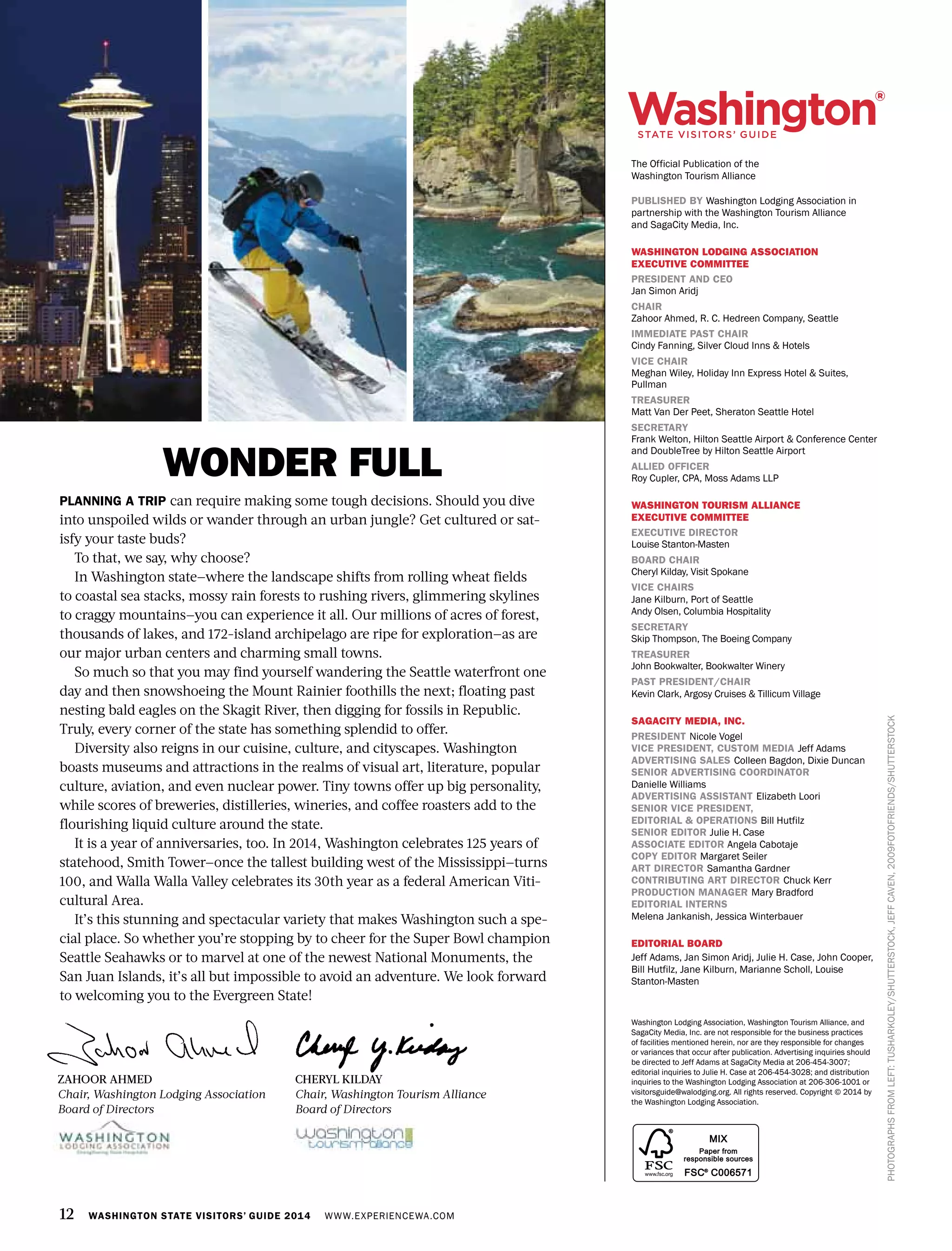 12 WASHINGTON STATE VISITORS’ GUIDE 2014 WWW.EXPERIENCEWA.COM
PHOTOGRAPHSFROMLEFT:TUSHARKOLEY/SHUTTERSTOCK,JEFFCAVEN,2009FOTOFRIENDS/SHUTTERSTOCK
Washington Lodging Association, Washington Tourism Alliance, and
SagaCity Media, Inc. are not responsible for the business practices
of facilities mentioned herein, nor are they responsible for changes
or variances that occur after publication. Advertising inquiries should
be directed to Jeff Adams at SagaCity Media at 206-454-3007;
editorial inquiries to Julie H. Case at 206-454-3028; and distribution
inquiries to the Washington Lodging Association at 206-306-1001 or
visitorsguide@walodging.org. All rights reserved. Copyright © 2014 by
the Washington Lodging Association.
The Official Publication of the
Washington Tourism Alliance
PUBLISHED BY Washington Lodging Association in
partnership with the Washington Tourism Alliance
and SagaCity Media, Inc.
WASHINGTON LODGING ASSOCIATION
EXECUTIVE COMMITTEE
PRESIDENT AND CEO
Jan Simon Aridj
CHAIR
Zahoor Ahmed, R. C. Hedreen Company, Seattle
IMMEDIATE PAST CHAIR
Cindy Fanning, Silver Cloud Inns & Hotels
VICE CHAIR
Meghan Wiley, Holiday Inn Express Hotel & Suites,
Pullman
TREASURER
Matt Van Der Peet, Sheraton Seattle Hotel
SECRETARY
Frank Welton, Hilton Seattle Airport & Conference Center
and DoubleTree by Hilton Seattle Airport
ALLIED OFFICER
Roy Cupler, CPA, Moss Adams LLP
WASHINGTON TOURISM ALLIANCE
EXECUTIVE COMMITTEE
EXECUTIVE DIRECTOR
Louise Stanton-Masten
BOARD CHAIR
Cheryl Kilday, Visit Spokane
VICE CHAIRS
Jane Kilburn, Port of Seattle
Andy Olsen, Columbia Hospitality
SECRETARY
Skip Thompson, The Boeing Company
TREASURER
John Bookwalter, Bookwalter Winery
PAST PRESIDENT/CHAIR
Kevin Clark, Argosy Cruises & Tillicum Village
SAGACITY MEDIA, INC.
PRESIDENT Nicole Vogel
VICE PRESIDENT, CUSTOM MEDIA Jeff Adams
ADVERTISING SALES Colleen Bagdon, Dixie Duncan
SENIOR ADVERTISING COORDINATOR
Danielle Williams
ADVERTISING ASSISTANT Elizabeth Loori
SENIOR VICE PRESIDENT,
EDITORIAL & OPERATIONS Bill Hutfilz
SENIOR EDITOR Julie H. Case
ASSOCIATE EDITOR Angela Cabotaje
COPY EDITOR Margaret Seiler
ART DIRECTOR Samantha Gardner
CONTRIBUTING ART DIRECTOR Chuck Kerr
PRODUCTION MANAGER Mary Bradford
EDITORIAL INTERNS
Melena Jankanish, Jessica Winterbauer
EDITORIAL BOARD
Jeff Adams, Jan Simon Aridj, Julie H. Case, John Cooper,
Bill Hutfilz, Jane Kilburn, Marianne Scholl, Louise
Stanton-Masten
CHERYL KILDAY
Chair, Washington Tourism Alliance
Board of Directors
PLANNING A TRIP can require making some tough decisions. Should you dive
into unspoiled wilds or wander through an urban jungle? Get cultured or sat-
isfy your taste buds?
To that, we say, why choose?
In Washington state—where the landscape shifts from rolling wheat fields
to coastal sea stacks, mossy rain forests to rushing rivers, glimmering skylines
to craggy mountains—you can experience it all. Our millions of acres of forest,
thousands of lakes, and 172-island archipelago are ripe for exploration—as are
our major urban centers and charming small towns.
So much so that you may find yourself wandering the Seattle waterfront one
day and then snowshoeing the Mount Rainier foothills the next; floating past
nesting bald eagles on the Skagit River, then digging for fossils in Republic.
Truly, every corner of the state has something splendid to offer.
Diversity also reigns in our cuisine, culture, and cityscapes. Washington
boasts museums and attractions in the realms of visual art, literature, popular
culture, aviation, and even nuclear power. Tiny towns offer up big personality,
while scores of breweries, distilleries, wineries, and coffee roasters add to the
flourishing liquid culture around the state.
It is a year of anniversaries, too. In 2014, Washington celebrates 125 years of
statehood, Smith Tower—once the tallest building west of the Mississippi—turns
100, and Walla Walla Valley celebrates its 30th year as a federal American Viti-
cultural Area.
It’s this stunning and spectacular variety that makes Washington such a spe-
cial place. So whether you’re stopping by to cheer for the Super Bowl champion
Seattle Seahawks or to marvel at one of the newest National Monuments, the
San Juan Islands, it’s all but impossible to avoid an adventure. We look forward
to welcoming you to the Evergreen State!
ZAHOOR AHMED
Chair, Washington Lodging Association
Board of Directors
WONDER FULL
 