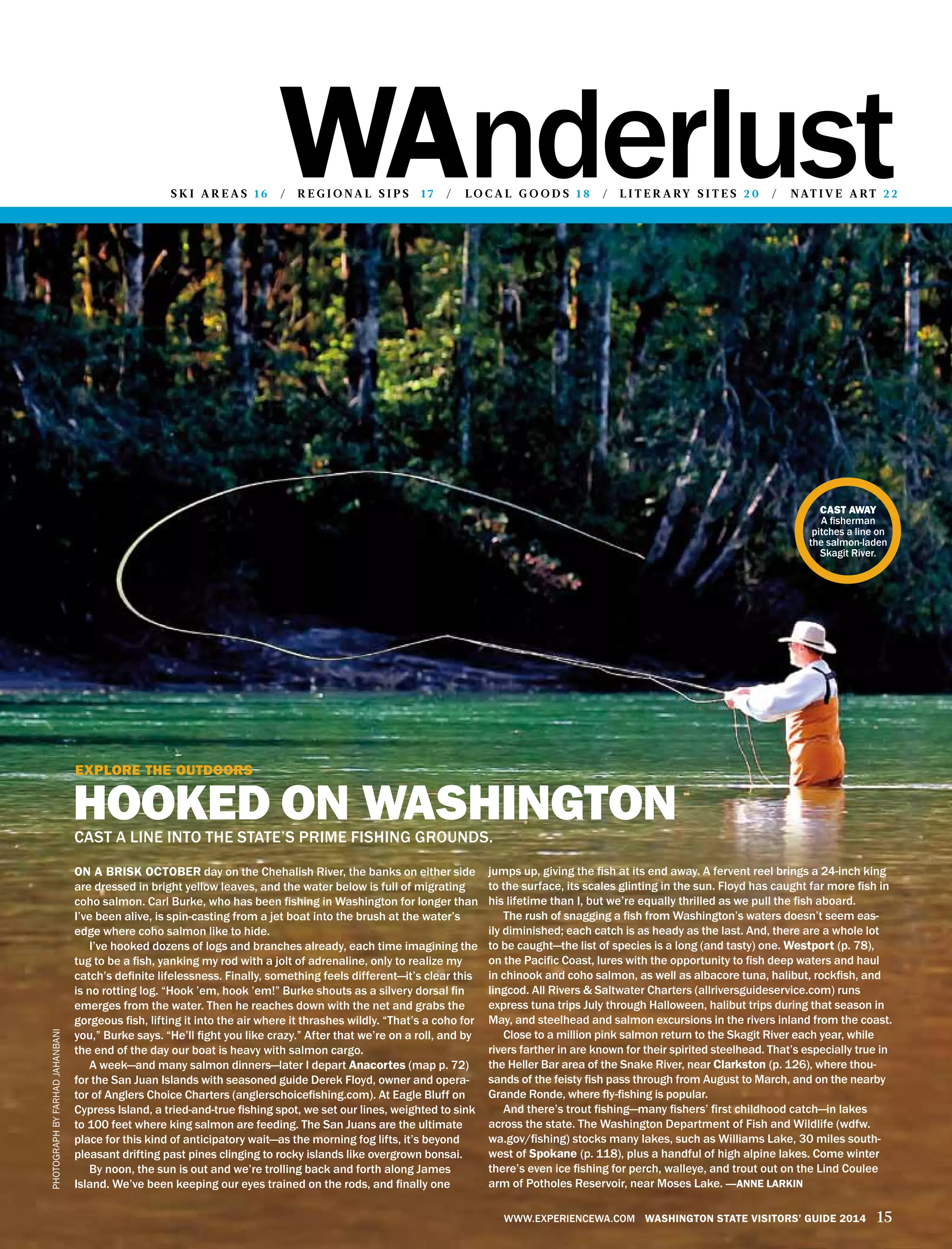 wanderlusts k i a r e a s 16 / r e g i o n a l s i p s 17 / lo c a l g o o d s 1 8 / l i t e r a ry s i t e s 2 0 / n at i v e a rt 2 2
www.experiencewa.com Washington State Visitors’ Guide 2014 15
On a brisk October day on the Chehalish River, the banks on either side
are dressed in bright yellow leaves, and the water below is full of migrating
coho salmon. Carl Burke, who has been fishing in Washington for longer than
I’ve been alive, is spin-casting from a jet boat into the brush at the water’s
edge where coho salmon like to hide.
I’ve hooked dozens of logs and branches already, each time imagining the
tug to be a fish, yanking my rod with a jolt of adrenaline, only to realize my
catch’s definite lifelessness. Finally, something feels different—it’s clear this
is no rotting log. “Hook ’em, hook ’em!” Burke shouts as a silvery dorsal fin
emerges from the water. Then he reaches down with the net and grabs the
gorgeous fish, lifting it into the air where it thrashes wildly. “That’s a coho for
you,” Burke says. “He’ll fight you like crazy.” After that we’re on a roll, and by
the end of the day our boat is heavy with salmon cargo.
A week—and many salmon dinners—later I depart Anacortes (map p. 72)
for the San Juan Islands with seasoned guide Derek Floyd, owner and opera-
tor of Anglers Choice Charters (anglerschoicefishing.com). At Eagle Bluff on
Cypress Island, a tried-and-true fishing spot, we set our lines, weighted to sink
to 100 feet where king salmon are feeding. The San Juans are the ultimate
place for this kind of anticipatory wait—as the morning fog lifts, it’s beyond
pleasant drifting past pines clinging to rocky islands like overgrown bonsai.
By noon, the sun is out and we’re trolling back and forth along James
Island. We’ve been keeping our eyes trained on the rods, and finally one
jumps up, giving the fish at its end away. A fervent reel brings a 24-inch king
to the surface, its scales glinting in the sun. Floyd has caught far more fish in
his lifetime than I, but we’re equally thrilled as we pull the fish aboard.
The rush of snagging a fish from Washington’s waters doesn’t seem eas-
ily diminished; each catch is as heady as the last. And, there are a whole lot
to be caught—the list of species is a long (and tasty) one. Westport (p. 78),
on the Pacific Coast, lures with the opportunity to fish deep waters and haul
in chinook and coho salmon, as well as albacore tuna, halibut, rockfish, and
lingcod. All Rivers & Saltwater Charters (allriversguideservice.com) runs
express tuna trips July through Halloween, halibut trips during that season in
May, and steelhead and salmon excursions in the rivers inland from the coast.
Close to a million pink salmon return to the Skagit River each year, while
rivers farther in are known for their spirited steelhead. That’s especially true in
the Heller Bar area of the Snake River, near Clarkston (p. 126), where thou-
sands of the feisty fish pass through from August to March, and on the nearby
Grande Ronde, where fly-fishing is popular.
And there’s trout fishing—many fishers’ first childhood catch—in lakes
across the state. The Washington Department of Fish and Wildlife (wdfw.
wa.gov/fishing) stocks many lakes, such as Williams Lake, 30 miles south-
west of Spokane (p. 118), plus a handful of high alpine lakes. Come winter
there’s even ice fishing for perch, walleye, and trout out on the Lind Coulee
arm of Potholes Reservoir, near Moses Lake. —anne larkin
cast away
A fisherman
pitches a line on
the salmon-laden
Skagit River.
PhotographbyfarhadJahanbani
Explore the outdoors
hooked on washingtoncast a line into the state’s prime fishing grounds.
 