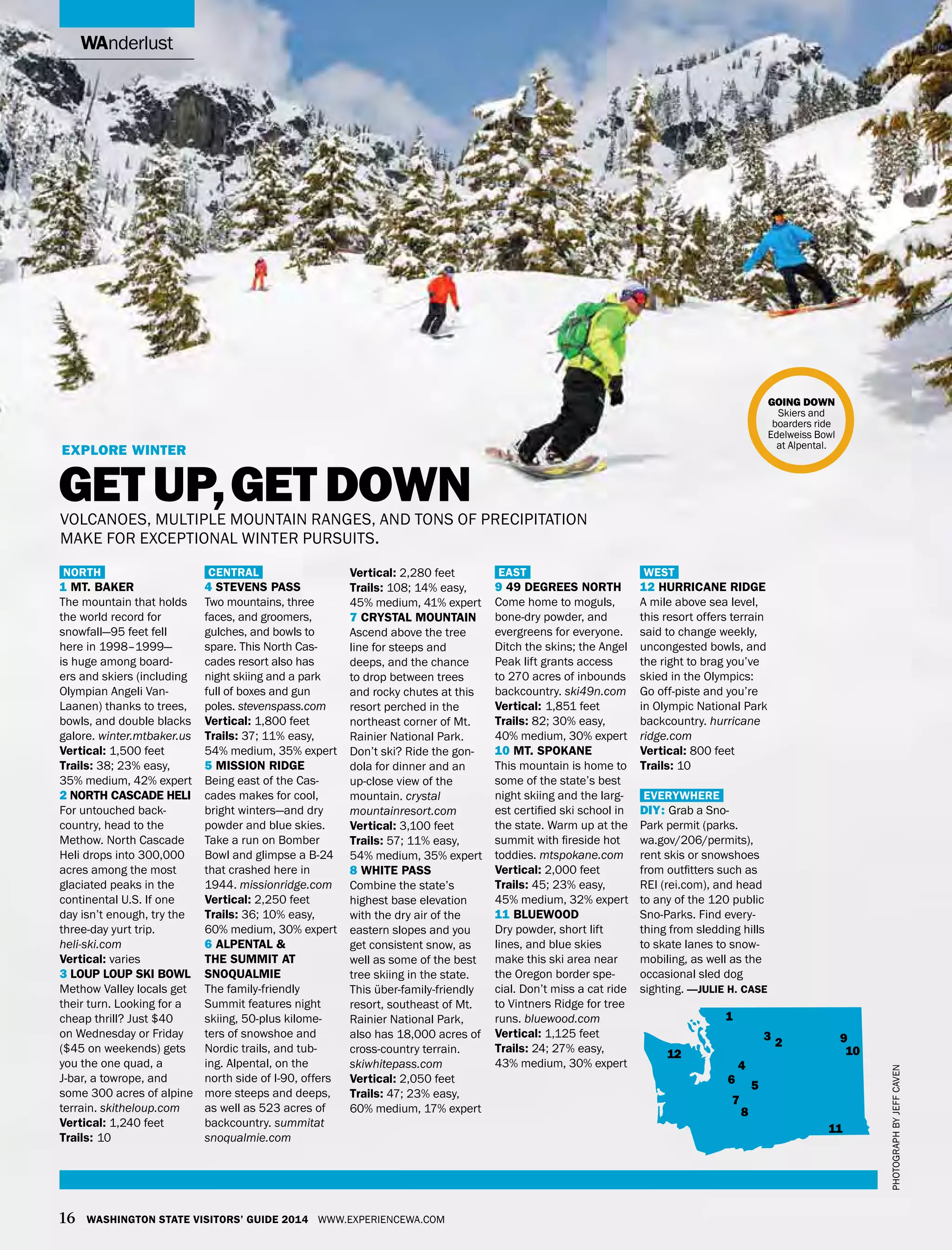 wanderlust
16 Washington State Visitors’ Guide 2014 www.experiencewa.com
North
1 Mt. Baker
The mountain that holds
the world record for
snowfall—95 feet fell
here in 1998–1999—
is huge among board-
ers and skiers (including
Olympian Angeli Van-
Laanen) thanks to trees,
bowls, and double blacks
galore. winter.mtbaker.us
Vertical: 1,500 feet
Trails: 38; 23% easy,
35% medium, 42% expert
2 North Cascade Heli
For untouched back-
country, head to the
Methow. North Cascade
Heli drops into 300,000
acres among the most
glaciated peaks in the
continental U.S. If one
day isn’t enough, try the
three-day yurt trip.
heli-ski.com
Vertical: varies
3 Loup Loup Ski bowl
Methow Valley locals get
their turn. Looking for a
cheap thrill? Just $40
on Wednesday or Friday
($45 on weekends) gets
you the one quad, a
J-bar, a towrope, and
some 300 acres of alpine
terrain. skitheloup.com
Vertical: 1,240 feet
Trails: 10
Central
4 Stevens Pass
Two mountains, three
faces, and groomers,
gulches, and bowls to
spare. This North Cas-
cades resort also has
night skiing and a park
full of boxes and gun
poles. stevenspass.com
Vertical: 1,800 feet
Trails: 37; 11% easy,
54% medium, 35% expert
5 Mission Ridge
Being east of the Cas-
cades makes for cool,
bright winters—and dry
powder and blue skies.
Take a run on Bomber
Bowl and glimpse a B-24
that crashed here in
1944. missionridge.com
Vertical: 2,250 feet
Trails: 36; 10% easy,
60% medium, 30% expert
6 Alpental &
The Summit at
Snoqualmie
The family-friendly
Summit features night
skiing, 50-plus kilome-
ters of snowshoe and
Nordic trails, and tub-
ing. Alpental, on the
north side of I-90, offers
more steeps and deeps,
as well as 523 acres of
backcountry. summitat
snoqualmie.com
Vertical: 2,280 feet
Trails: 108; 14% easy,
45% medium, 41% expert
7 Crystal Mountain
Ascend above the tree
line for steeps and
deeps, and the chance
to drop between trees
and rocky chutes at this
resort perched in the
northeast corner of Mt.
Rainier National Park.
Don’t ski? Ride the gon-
dola for dinner and an
up-close view of the
mountain. crystal
mountainresort.com
Vertical: 3,100 feet
Trails: 57; 11% easy,
54% medium, 35% expert
8 White Pass
Combine the state’s
highest base elevation
with the dry air of the
eastern slopes and you
get consistent snow, as
well as some of the best
tree skiing in the state.
This über-family-friendly
resort, southeast of Mt.
Rainier National Park,
also has 18,000 acres of
cross-country terrain.
skiwhitepass.com
Vertical: 2,050 feet
Trails: 47; 23% easy,
60% medium, 17% expert
East
9 49 Degrees North
Come home to moguls,
bone-dry powder, and
evergreens for everyone.
Ditch the skins; the Angel
Peak lift grants access
to 270 acres of inbounds
backcountry. ski49n.com
Vertical: 1,851 feet
Trails: 82; 30% easy,
40% medium, 30% expert
10 Mt. Spokane
This mountain is home to
some of the state’s best
night skiing and the larg-
est certified ski school in
the state. Warm up at the
summit with fireside hot
toddies. mtspokane.com
Vertical: 2,000 feet
Trails: 45; 23% easy,
45% medium, 32% expert
11 Bluewood
Dry powder, short lift
lines, and blue skies
make this ski area near
the Oregon border spe-
cial. Don’t miss a cat ride
to Vintners Ridge for tree
runs. bluewood.com
Vertical: 1,125 feet
Trails: 24; 27% easy,
43% medium, 30% expert
West
12 Hurricane Ridge
A mile above sea level,
this resort offers terrain
said to change weekly,
uncongested bowls, and
the right to brag you’ve
skied in the Olympics:
Go off-piste and you’re
in Olympic National Park
backcountry. hurricane
ridge.com
Vertical: 800 feet
Trails: 10
Everywhere
DIY: Grab a Sno-
Park permit (parks.
wa.gov/206/permits),
rent skis or snowshoes
from outfitters such as
REI (rei.com), and head
to any of the 120 public
Sno-Parks. Find every-
thing from sledding hills
to skate lanes to snow-
mobiling, as well as the
occasional sled dog
sighting. —julie h. case
Explore winter
get up,get downvolcanoes, multiple mountain ranges, and tons of precipitation
make for exceptional winter pursuits.
going down
Skiers and
boarders ride
Edelweiss Bowl
at Alpental.
Photographbyjeffcaven
1
2
3
4
56
7
8
9
10
11
12
 