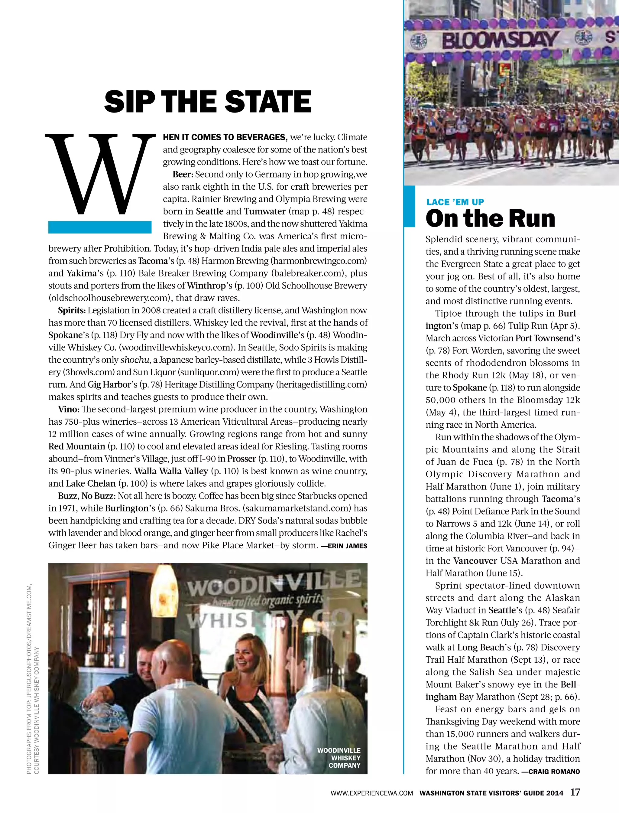 www.experiencewa.com Washington State Visitors’ Guide 2014 17
Sip the State
hen it comes to beverages, we’re lucky. Climate
and geography coalesce for some of the nation’s best
growing conditions. Here’s how we toast our fortune.
Beer: Second only to Germany in hop growing,we
also rank eighth in the U.S. for craft breweries per
capita. Rainier Brewing and Olympia Brewing were
born in Seattle and Tumwater (map p. 48) respec-
tivelyinthelate1800s,andthenowshutteredYakima
Brewing & Malting Co. was America’s first micro-
brewery after Prohibition. Today, it’s hop-driven India pale ales and imperial ales
fromsuchbreweriesasTacoma’s(p.48)HarmonBrewing(harmonbrewingco.com)
and Yakima’s (p. 110) Bale Breaker Brewing Company (balebreaker.com), plus
stouts and porters from the likes of Winthrop’s (p. 100) Old Schoolhouse Brewery
(oldschoolhousebrewery.com), that draw raves.
Spirits: Legislation in 2008 created a craft distillery license, and Washington now
has more than 70 licensed distillers. Whiskey led the revival, first at the hands of
Spokane’s (p. 118) Dry Fly and now with the likes of Woodinville’s (p. 48) Woodin-
ville Whiskey Co. (woodinvillewhiskeyco.com). In Seattle, Sodo Spirits is making
the country’s only shochu, a Japanese barley-based distillate, while 3 Howls Distill-
ery(3howls.com)andSunLiquor(sunliquor.com)werethefirsttoproduceaSeattle
rum. And Gig Harbor’s (p. 78) Heritage Distilling Company (heritagedistilling.com)
makes spirits and teaches guests to produce their own.
Vino: The second-largest premium wine producer in the country, Washington
has 750-plus wineries—across 13 American Viticultural Areas—producing nearly
12 million cases of wine annually. Growing regions range from hot and sunny
Red Mountain (p. 110) to cool and elevated areas ideal for Riesling. Tasting rooms
abound—from Vintner’s Village, just off I-90 in Prosser (p. 110), to Woodinville, with
its 90-plus wineries. Walla Walla Valley (p. 110) is best known as wine country,
and Lake Chelan (p. 100) is where lakes and grapes gloriously collide.
Buzz, No Buzz: Not all here is boozy. Coffee has been big since Starbucks opened
in 1971, while Burlington’s (p. 66) Sakuma Bros. (sakumamarketstand.com) has
been handpicking and crafting tea for a decade. DRY Soda’s natural sodas bubble
withlavenderandblood orange,andgingerbeerfromsmall producers like Rachel’s
Ginger Beer has taken bars—and now Pike Place Market—by storm. —Erin James
Lace ’em up
On the Run
Splendid scenery, vibrant communi-
ties, and a thriving running scene make
the Evergreen State a great place to get
your jog on. Best of all, it’s also home
to some of the country’s oldest, largest,
and most distinctive running events.
Tiptoe through the tulips in Burl-
ington’s (map p. 66) Tulip Run (Apr 5).
March across Victorian Port Townsend’s
(p. 78) Fort Worden, savoring the sweet
scents of rhododendron blossoms in
the Rhody Run 12k (May 18), or ven-
ture to Spokane (p. 118) to run alongside
50,000 others in the Bloomsday 12k
(May 4), the third-largest timed run-
ning race in North America.
Run within the shadows of the Olym-
pic Mountains and along the Strait
of Juan de Fuca (p. 78) in the North
Olympic Discovery Marathon and
Half Marathon (June 1), join military
battalions running through Tacoma’s
(p. 48) Point Defiance Park in the Sound
to Narrows 5 and 12k (June 14), or roll
along the Columbia River—and back in
time at historic Fort Vancouver (p. 94)—
in the Vancouver USA Marathon and
Half Marathon (June 15).
Sprint spectator-lined downtown
streets and dart along the Alaskan
Way Viaduct in Seattle’s (p. 48) Seafair
Torchlight 8k Run (July 26). Trace por-
tions of Captain Clark’s historic coastal
walk at Long Beach’s (p. 78) Discovery
Trail Half Marathon (Sept 13), or race
along the Salish Sea under majestic
Mount Baker’s snowy eye in the Bell-
ingham Bay Marathon (Sept 28; p. 66).
Feast on energy bars and gels on
Thanksgiving Day weekend with more
than 15,000 runners and walkers dur-
ing the Seattle Marathon and Half
Marathon (Nov 30), a holiday tradition
for more than 40 years. —Craig Romano
W
Woodinville
whiskey
Company
Photographsfromtop:JFergusonphotos/Dreamstime.com,
courtesywoodinvillewhiskeycompany
 
