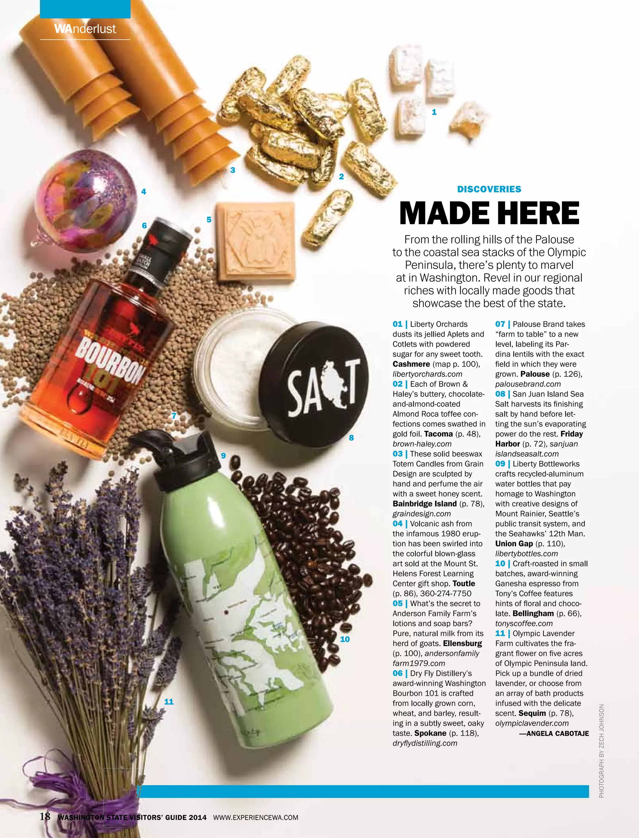 wanderlust
discoveries
Made Here
From the rolling hills of the Palouse
to the coastal sea stacks of the Olympic
Peninsula, there’s plenty to marvel
at in Washington. Revel in our regional
riches with locally made goods that
showcase the best of the state.
Photographbyzechjohnson
01 | Liberty Orchards
dusts its jellied Aplets and
Cotlets with powdered
sugar for any sweet tooth.
Cashmere (map p. 100),
libertyorchards.com
02 | Each of Brown &
Haley’s buttery, chocolate-
and-almond-coated
Almond Roca toffee con-
fections comes swathed in
gold foil. Tacoma (p. 48),
brown-haley.com
03 | These solid beeswax
Totem Candles from Grain
Design are sculpted by
hand and perfume the air
with a sweet honey scent.
Bainbridge Island (p. 78),
graindesign.com
04 | Volcanic ash from
the infamous 1980 erup-
tion has been swirled into
the colorful blown-glass
art sold at the Mount St.
Helens Forest Learning
Center gift shop. Toutle
(p. 86), 360-274-7750
05 | What’s the secret to
Anderson Family Farm’s
lotions and soap bars?
Pure, natural milk from its
herd of goats. Ellensburg
(p. 100), andersonfamily
farm1979.com
06 | Dry Fly Distillery’s
award-winning Washington
Bourbon 101 is crafted
from locally grown corn,
wheat, and barley, result-
ing in a subtly sweet, oaky
taste. Spokane (p. 118),
dryflydistilling.com
07 | Palouse Brand takes
“farm to table” to a new
level, labeling its Par-
dina lentils with the exact
field in which they were
grown. Palouse (p. 126),
palousebrand.com
08 | San Juan Island Sea
Salt harvests its finishing
salt by hand before let-
ting the sun’s evaporating
power do the rest. Friday
Harbor (p. 72), sanjuan
islandseasalt.com
09 | Liberty Bottleworks
crafts recycled-aluminum
water bottles that pay
homage to Washington
with creative designs of
Mount Rainier, Seattle’s
public transit system, and
the Seahawks’ 12th Man.
Union Gap (p. 110),
libertybottles.com
10 | Craft-roasted in small
batches, award-winning
Ganesha espresso from
Tony’s Coffee features
hints of floral and choco-
late. Bellingham (p. 66),
tonyscoffee.com
11 | Olympic Lavender
Farm cultivates the fra-
grant flower on five acres
of Olympic Peninsula land.
Pick up a bundle of dried
lavender, or choose from
an array of bath products
infused with the delicate
scent. Sequim (p. 78),
olympiclavender.com
—angela cabotaje
1
2
4
5
6
7
8
9
10
11
3
18 Washington State Visitors’ Guide 2014 www.experiencewa.com
 