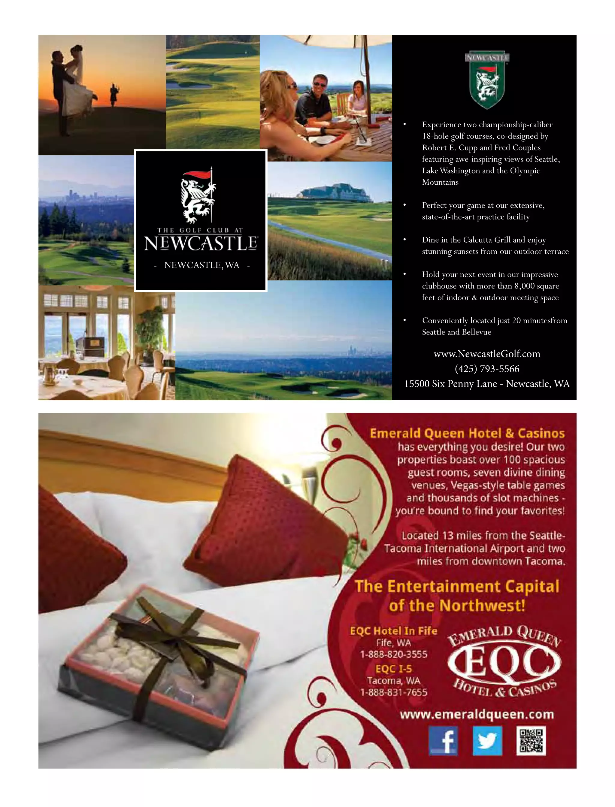 - NEWCASTLE,WA -
•	 Experience two championship-caliber
18-hole golf courses, co-designed by
Robert E. Cupp and Fred Couples
featuring awe-inspiring views of Seattle,
LakeWashington and the Olympic
Mountains
•	 Perfect your game at our extensive,
state-of-the-art practice facility
•	 Dine in the Calcutta Grill and enjoy
stunning sunsets from our outdoor terrace
•	 Hold your next event in our impressive
clubhouse with more than 8,000 square
feet of indoor & outdoor meeting space
•	 Conveniently located just 20 minutesfrom
Seattle and Bellevue
www.NewcastleGolf.com
(425) 793-5566
15500 Six Penny Lane - Newcastle, WA
 