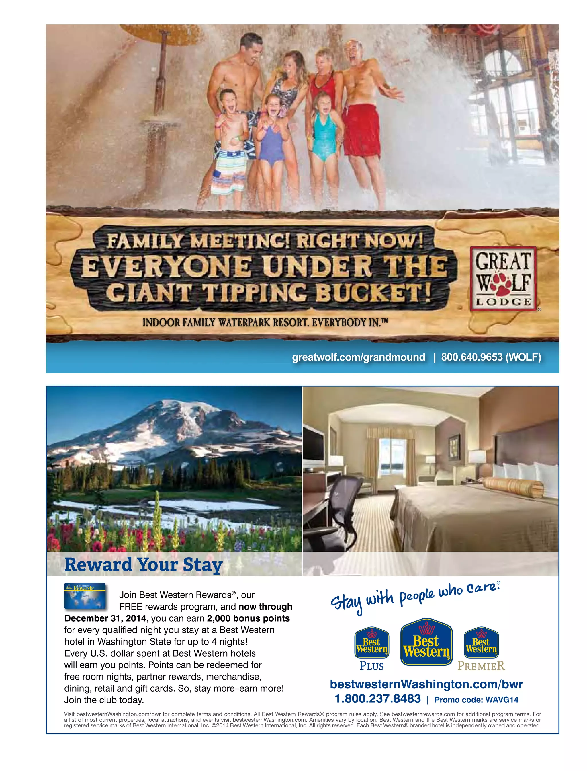 greatwolf.com/grandmound | 800.640.9653 (WOLF)
Visit bestwesternWashington.com/bwr for complete terms and conditions. All Best Western Rewards® program rules apply. See bestwesternrewards.com for additional program terms. For
a list of most current properties, local attractions, and events visit bestwesternWashington.com. Amenities vary by location. Best Western and the Best Western marks are service marks or
registered service marks of Best Western International, Inc. ©2014 Best Western International, Inc. All rights reserved. Each Best Western® branded hotel is independently owned and operated.
Join Best Western Rewards®
, our
FREE rewards program, and now through
December 31, 2014, you can earn 2,000 bonus points
for every qualiﬁed night you stay at a Best Western
hotel in Washington State for up to 4 nights!
Every U.S. dollar spent at Best Western hotels
will earn you points. Points can be redeemed for
free room nights, partner rewards, merchandise,
dining, retail and gift cards. So, stay more–earn more!
Join the club today.
bestwesternWashington.com/bwr
1.800.237.8483 | Promo code: WAVG14
Reward Your Stay
WashingtonVisitorsGd 2014 Ad 12-13.indd 1 12/16/13 4:12 PM
 