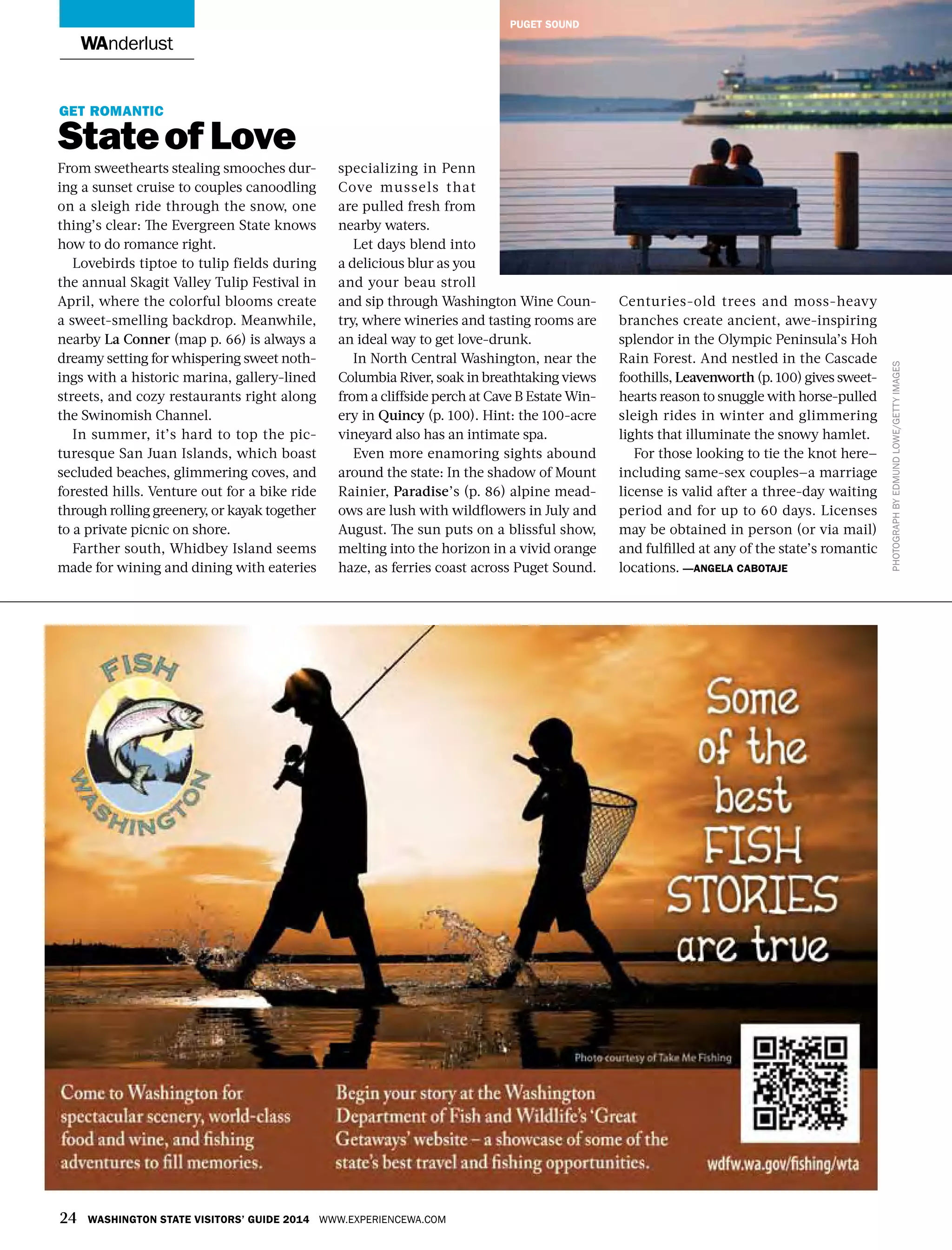 24 Washington State Visitors’ Guide 2014 www.experiencewa.com
wanderlust
Get romantic
Stateof Love
From sweethearts stealing smooches dur-
ing a sunset cruise to couples canoodling
on a sleigh ride through the snow, one
thing’s clear: The Evergreen State knows
how to do romance right.
Lovebirds tiptoe to tulip fields during
the annual Skagit Valley Tulip Festival in
April, where the colorful blooms create
a sweet-smelling backdrop. Meanwhile,
nearby La Conner (map p. 66) is always a
dreamy setting for whispering sweet noth-
ings with a historic marina, gallery-lined
streets, and cozy restaurants right along
the Swinomish Channel.
In summer, it’s hard to top the pic-
turesque San Juan Islands, which boast
secluded beaches, glimmering coves, and
forested hills. Venture out for a bike ride
through rolling greenery, or kayak together
to a private picnic on shore.
Farther south, Whidbey Island seems
made for wining and dining with eateries
specializing in Penn
Cove mussels that
are pulled fresh from
nearby waters.
Let days blend into
a delicious blur as you
and your beau stroll
and sip through Washington Wine Coun-
try, where wineries and tasting rooms are
an ideal way to get love-drunk.
In North Central Washington, near the
Columbia River, soak in breathtaking views
from a cliffside perch at Cave B Estate Win-
ery in Quincy (p. 100). Hint: the 100-acre
vineyard also has an intimate spa.
Even more enamoring sights abound
around the state: In the shadow of Mount
Rainier, Paradise’s (p. 86) alpine mead-
ows are lush with wildflowers in July and
August. The sun puts on a blissful show,
melting into the horizon in a vivid orange
haze, as ferries coast across Puget Sound.
Centuries-old trees and moss-heavy
branches create ancient, awe-inspiring
splendor in the Olympic Peninsula’s Hoh
Rain Forest. And nestled in the Cascade
foothills, Leavenworth (p. 100) gives sweet-
hearts reason to snuggle with horse-pulled
sleigh rides in winter and glimmering
lights that illuminate the snowy hamlet.
For those looking to tie the knot here—
including same-sex couples—a marriage
license is valid after a three-day waiting
period and for up to 60 days. Licenses
may be obtained in person (or via mail)
and fulfilled at any of the state’s romantic
locations. —angela cabotaje
PhotographbyEdmundLowe/gettyimages
puget sound
 