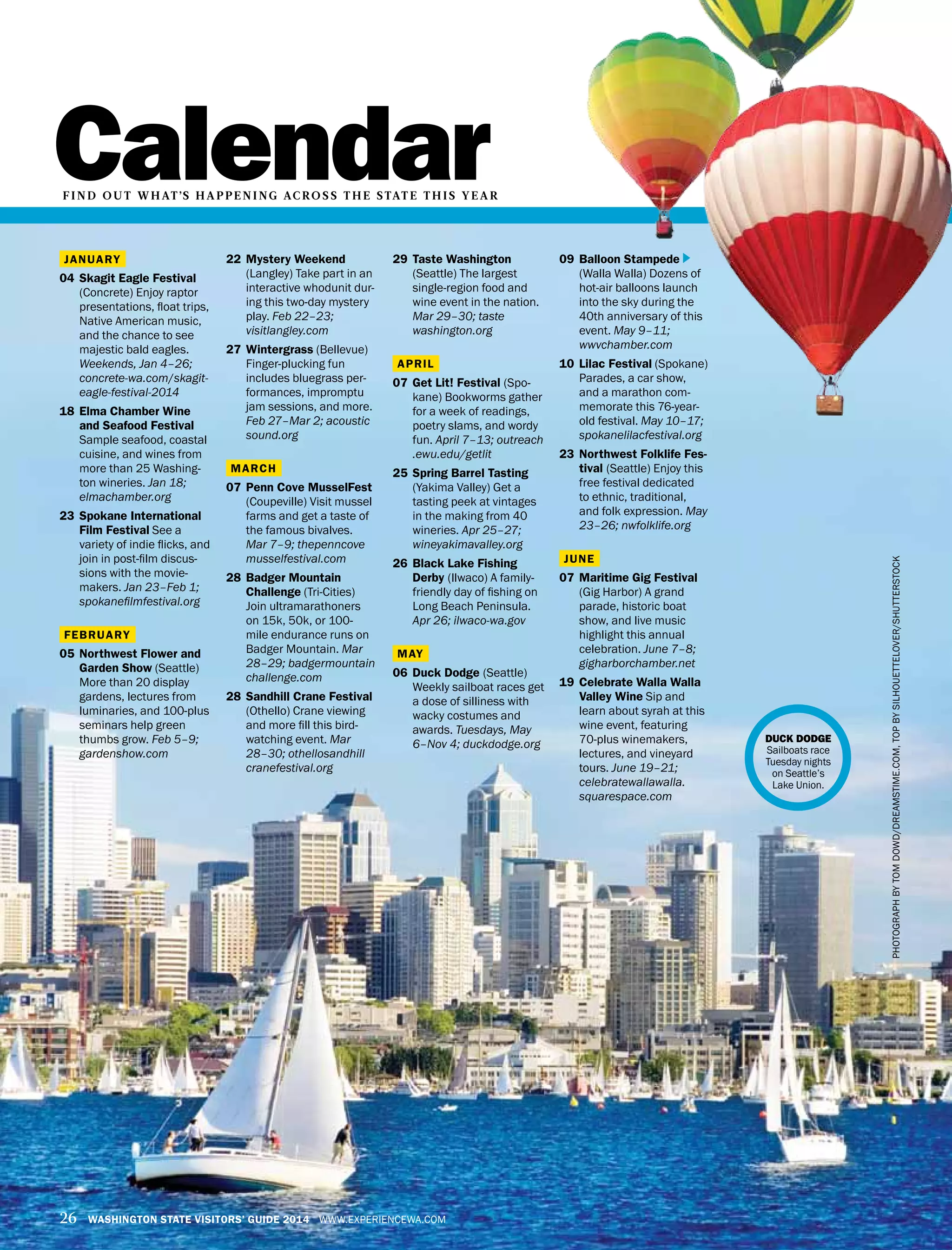 Calendar
26 WASHINGTON STATE VISITORS’ GUIDE 2014 WWW.EXPERIENCEWA.COM
22	 Mystery Weekend
(Langley) Take part in an
interactive whodunit dur-
ing this two-day mystery
play. Feb 22–23;
visitlangley.com
27	 Wintergrass (Bellevue)
Finger-plucking fun
includes bluegrass per-
formances, impromptu
jam sessions, and more.
Feb 27–Mar 2; acoustic
sound.org
MARCH
07	 Penn Cove MusselFest
(Coupeville) Visit mussel
farms and get a taste of
the famous bivalves.
Mar 7–9; thepenncove
musselfestival.com
28	 Badger Mountain
Challenge (Tri-Cities)
Join ultramarathoners
on 15k, 50k, or 100-
mile endurance runs on
Badger Mountain. Mar
28–29; badgermountain
challenge.com
28 	Sandhill Crane Festival
(Othello) Crane viewing
and more fill this bird-
watching event. Mar
28–30; othellosandhill
cranefestival.org
29	 Taste Washington
(Seattle) The largest
single-region food and
wine event in the nation.
Mar 29–30; taste
washington.org
APRIL
07	 Get Lit! Festival (Spo-
kane) Bookworms gather
for a week of readings,
poetry slams, and wordy
fun. April 7–13; outreach
.ewu.edu/getlit 
25	 Spring Barrel Tasting
(Yakima Valley) Get a
tasting peek at vintages
in the making from 40
wineries. Apr 25–27;
wineyakimavalley.org
26	 Black Lake Fishing
Derby (Ilwaco) A family-
friendly day of fishing on
Long Beach Peninsula.
Apr 26; ilwaco-wa.gov
MAY
06	 Duck Dodge (Seattle)
Weekly sailboat races get
a dose of silliness with
wacky costumes and
awards. Tuesdays, May
6–Nov 4; duckdodge.org
JANUARY
04	 Skagit Eagle Festival
(Concrete) Enjoy raptor
presentations, float trips,
Native American music,
and the chance to see
majestic bald eagles.
Weekends, Jan 4–26;
concrete-wa.com/skagit-
eagle-festival-2014
18	 Elma Chamber Wine
and Seafood Festival
Sample seafood, coastal
cuisine, and wines from
more than 25 Washing-
ton wineries. Jan 18;
elmachamber.org
23	 Spokane International
Film Festival See a
variety of indie flicks, and
join in post-film discus-
sions with the movie-
makers. Jan 23–Feb 1;
spokanefilmfestival.org
FEBRUARY
05	 Northwest Flower and
Garden Show (Seattle)
More than 20 display
gardens, lectures from
luminaries, and 100-plus
seminars help green
thumbs grow. Feb 5–9;
gardenshow.com
F I N D OU T W H AT’S H A PPE N I NG AC RO S S T H E STAT E T H I S Y E A R
09	 Balloon Stampede
(Walla Walla) Dozens of
hot-air balloons launch
into the sky during the
40th anniversary of this
event. May 9–11;
wwvchamber.com
10	 Lilac Festival (Spokane)
Parades, a car show,
and a marathon com-
memorate this 76-year-
old festival. May 10–17;
spokanelilacfestival.org
23	Northwest Folklife Fes-
tival (Seattle) Enjoy this
free festival dedicated
to ethnic, traditional,
and folk expression. May
23–26; nwfolklife.org
JUNE
07	 Maritime Gig Festival
(Gig Harbor) A grand
parade, historic boat
show, and live music
highlight this annual
celebration. June 7–8;
gigharborchamber.net
19	 Celebrate Walla Walla
Valley Wine Sip and
learn about syrah at this
wine event, featuring
70-plus winemakers,
lectures, and vineyard
tours. June 19–21;
celebratewallawalla.
squarespace.com
PHOTOGRAPHBYTOMDOWD/DREAMSTIME.COM,TOPBYSILHOUETTELOVER/SHUTTERSTOCK
DUCK DODGE
Sailboats race
Tuesday nights
on Seattle’s
Lake Union.
 